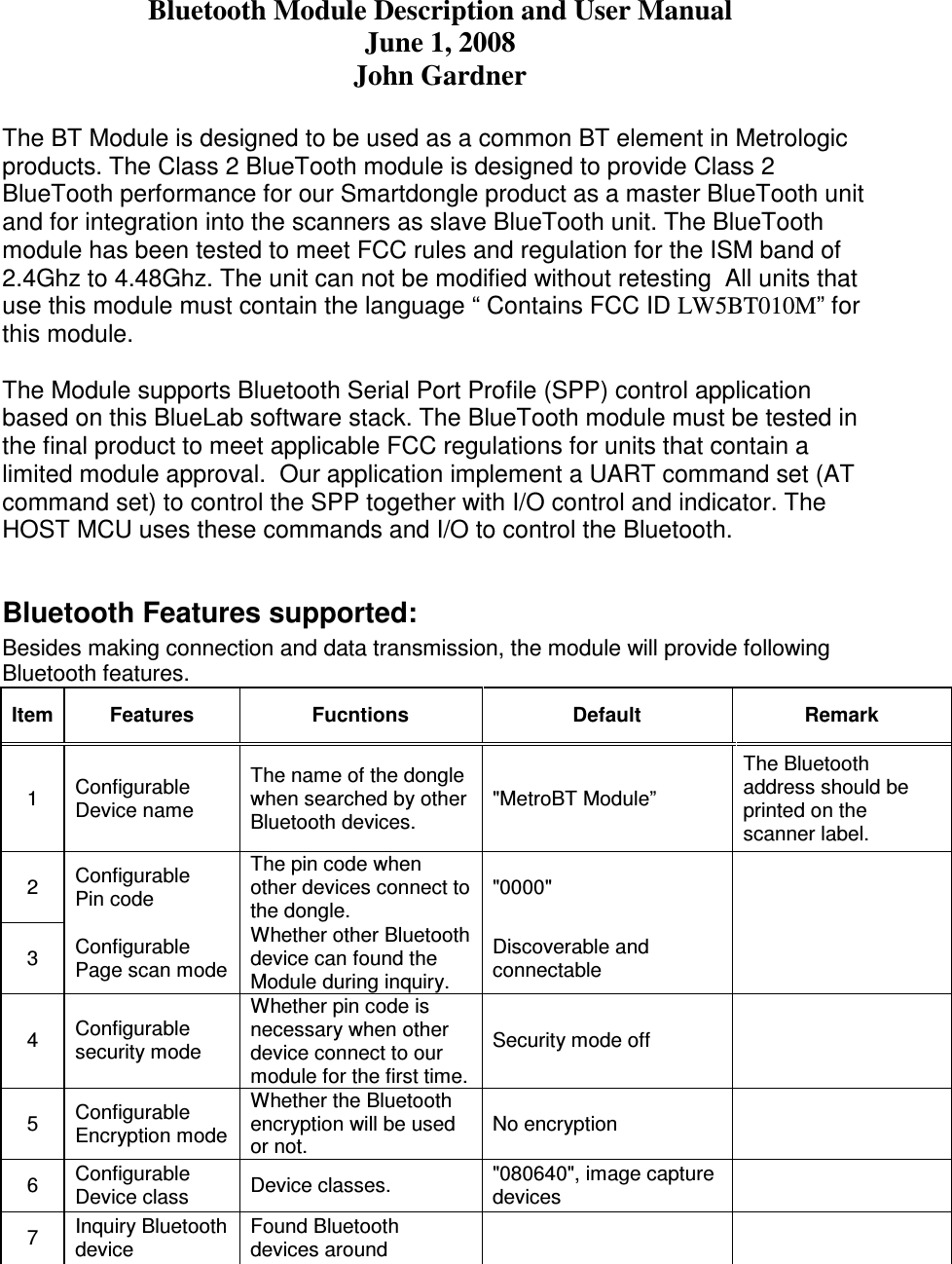 Bluetooth Module Description and User Manual June 1, 2008 John Gardner  The BT Module is designed to be used as a common BT element in Metrologic products. The Class 2 BlueTooth module is designed to provide Class 2 BlueTooth performance for our Smartdongle product as a master BlueTooth unit and for integration into the scanners as slave BlueTooth unit. The BlueTooth module has been tested to meet FCC rules and regulation for the ISM band of 2.4Ghz to 4.48Ghz. The unit can not be modified without retesting  All units that use this module must contain the language “ Contains FCC ID LW5BT010M” for this module.   The Module supports Bluetooth Serial Port Profile (SPP) control application based on this BlueLab software stack. The BlueTooth module must be tested in the final product to meet applicable FCC regulations for units that contain a limited module approval.  Our application implement a UART command set (AT command set) to control the SPP together with I/O control and indicator. The HOST MCU uses these commands and I/O to control the Bluetooth.  Bluetooth Features supported: Besides making connection and data transmission, the module will provide following Bluetooth features. Item Features  Fucntions  Default   Remark 1  Configurable Device name The name of the dongle when searched by other Bluetooth devices. &quot;MetroBT Module” The Bluetooth address should be printed on the scanner label. 2  Configurable Pin code The pin code when other devices connect to the dongle. &quot;0000&quot;    3  Configurable Page scan mode Whether other Bluetooth device can found the Module during inquiry. Discoverable and connectable    4  Configurable security mode Whether pin code is necessary when other device connect to our module for the first time. Security mode off   5  Configurable Encryption mode Whether the Bluetooth encryption will be used or not. No encryption    6  Configurable Device class  Device classes.  &quot;080640&quot;, image capture devices    7  Inquiry Bluetooth device Found Bluetooth devices around     