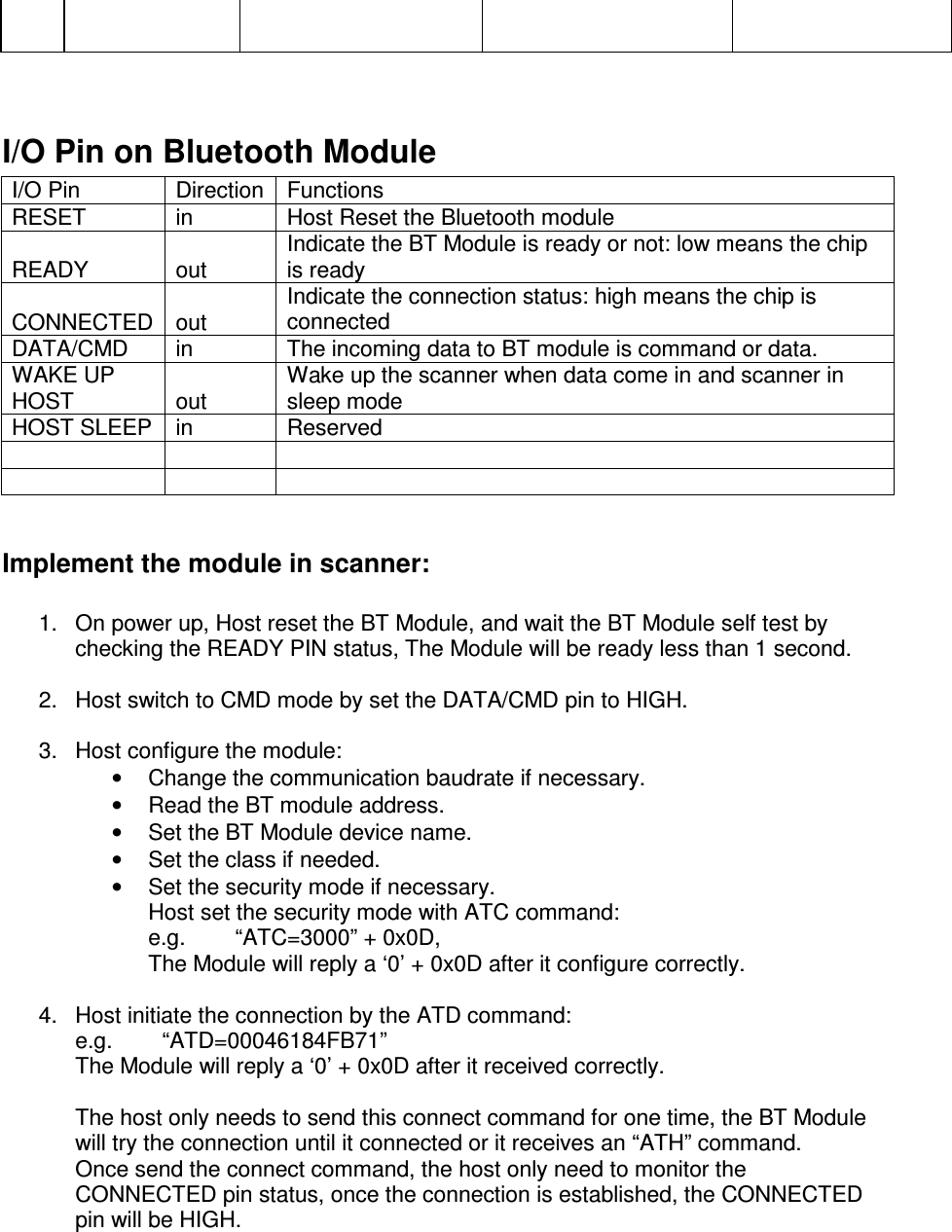             I/O Pin on Bluetooth Module I/O Pin  Direction Functions RESET  in  Host Reset the Bluetooth module READY  out Indicate the BT Module is ready or not: low means the chip is ready CONNECTED out Indicate the connection status: high means the chip is connected DATA/CMD  in  The incoming data to BT module is command or data. WAKE UP HOST  out Wake up the scanner when data come in and scanner in sleep mode HOST SLEEP  in  Reserved            Implement the module in scanner:  1.  On power up, Host reset the BT Module, and wait the BT Module self test by checking the READY PIN status, The Module will be ready less than 1 second.  2.  Host switch to CMD mode by set the DATA/CMD pin to HIGH.  3.  Host configure the module: •  Change the communication baudrate if necessary. •  Read the BT module address. •  Set the BT Module device name. •  Set the class if needed. •  Set the security mode if necessary. Host set the security mode with ATC command: e.g.        “ATC=3000” + 0x0D,  The Module will reply a ‘0’ + 0x0D after it configure correctly.  4.  Host initiate the connection by the ATD command: e.g.        “ATD=00046184FB71” The Module will reply a ‘0’ + 0x0D after it received correctly.  The host only needs to send this connect command for one time, the BT Module will try the connection until it connected or it receives an “ATH” command. Once send the connect command, the host only need to monitor the CONNECTED pin status, once the connection is established, the CONNECTED pin will be HIGH.  