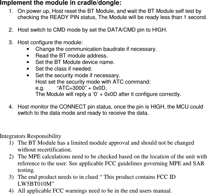  Implement the module in cradle/dongle: 1.  On power up, Host reset the BT Module, and wait the BT Module self test by checking the READY PIN status, The Module will be ready less than 1 second.  2.  Host switch to CMD mode by set the DATA/CMD pin to HIGH.  3.  Host configure the module: •  Change the communication baudrate if necessary. •  Read the BT module address. •  Set the BT Module device name. •  Set the class if needed. •  Set the security mode if necessary. Host set the security mode with ATC command: e.g.        “ATC=3000” + 0x0D,  The Module will reply a ‘0’ + 0x0D after it configure correctly.  4.  Host monitor the CONNECT pin status, once the pin is HIGH, the MCU could switch to the data mode and ready to receive the data.  Integrators Responsibility 1) The BT Module has a limited module approval and should not be changed without recertification.  2) The MPE calculations need to be checked based on the location of the unit with reference to the user. See applicable FCC guidelines governing MPE and SAR testing.  3) The end product needs to in clued “ This product contains FCC ID LW5BT010M” 4) All applicable FCC warnings need to be in the end users manual.  