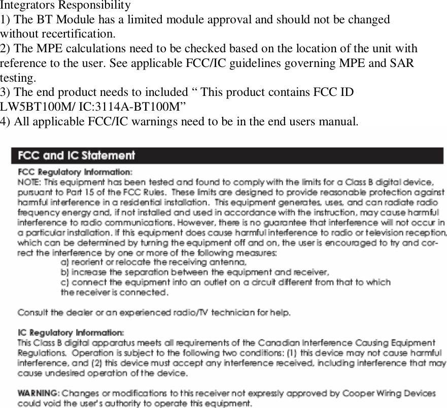  Integrators Responsibility 1) The BT Module has a limited module approval and should not be changed without recertification. 2) The MPE calculations need to be checked based on the location of the unit with reference to the user. See applicable FCC/IC guidelines governing MPE and SAR testing. 3) The end product needs to included “ This product contains FCC ID LW5BT100M/ IC:3114A-BT100M” 4) All applicable FCC/IC warnings need to be in the end users manual.        