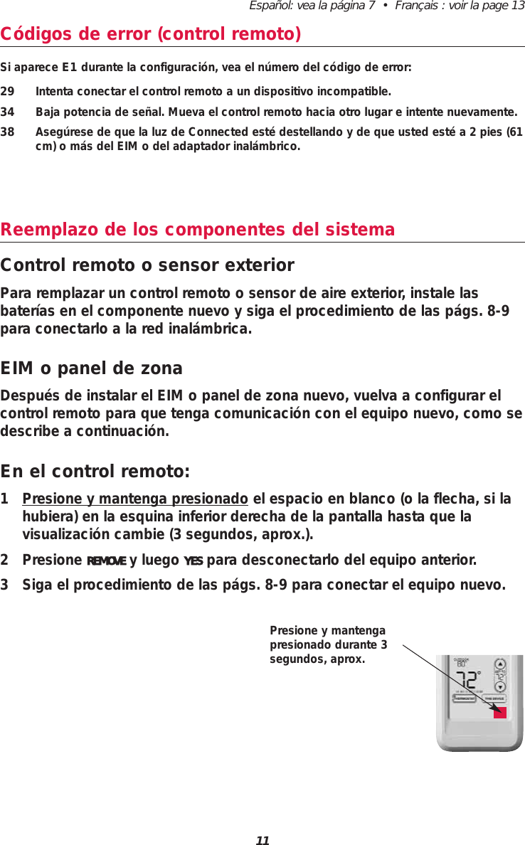 Español: vea la página 7  •  Français : voir la page 1311Códigos de error (control remoto)Si aparece E1 durante la configuración, vea el número del código de error:29 Intenta conectar el control remoto a un dispositivo incompatible.34 Baja potencia de señal. Mueva el control remoto hacia otro lugar e intente nuevamente.38 Asegúrese de que la luz de Connected esté destellando y de que usted esté a 2 pies (61cm) o más del EIM o del adaptador inalámbrico.Reemplazo de los componentes del sistemaControl remoto o sensor exteriorPara remplazar un control remoto o sensor de aire exterior, instale lasbaterías en el componente nuevo y siga el procedimiento de las págs. 8-9para conectarlo a la red inalámbrica.EIM o panel de zonaDespués de instalar el EIM o panel de zona nuevo, vuelva a configurar elcontrol remoto para que tenga comunicación con el equipo nuevo, como sedescribe a continuación.En el control remoto:1 Presione y mantenga presionado el espacio en blanco (o la flecha, si lahubiera) en la esquina inferior derecha de la pantalla hasta que la visualización cambie (3 segundos, aprox.).2 Presione REMOVE y luego YES para desconectarlo del equipo anterior.3 Siga el procedimiento de las págs. 8-9 para conectar el equipo nuevo.Presione y mantengapresionado durante 3segundos, aprox.