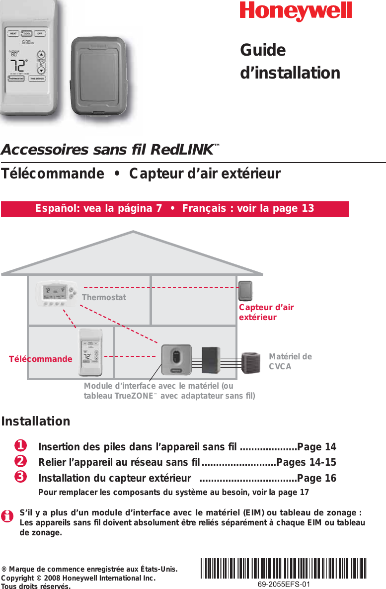 Accessoires sans fil RedLINK™Télécommande  •  Capteur d’air extérieur® Marque de commence enregistrée aux États-Unis.Copyright © 2008 Honeywell International Inc. Tous droits réservés.Español: vea la página 7  •  Français : voir la page 13Thermostat Capteur d’airextérieurTélécommandeModule d’interface avec le matériel (outableau TrueZONE™avec adaptateur sans fil)InstallationInsertion des piles dans l’appareil sans fil ....................Page 14Relier l’appareil au réseau sans fil..........................Pages 14-15Installation du capteur extérieur  ..................................Page 16Pour remplacer les composants du système au besoin, voir la page 17321Matériel deCVCAS’il y a plus d’un module d’interface avec le matériel (EIM) ou tableau de zonage :Les appareils sans fil doivent absolument être reliés séparément à chaque EIM ou tableaude zonage.Guided’installation