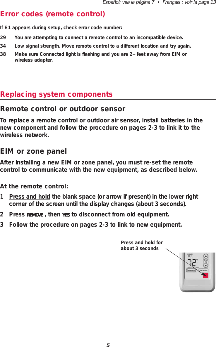 5Español: vea la página 7  •  Français : voir la page 13Error codes (remote control)If E1 appears during setup, check error code number:29 You are attempting to connect a remote control to an incompatible device.34 Low signal strength. Move remote control to a different location and try again.38 Make sure Connected light is flashing and you are 2+ feet away from EIM or wireless adapter.Replacing system componentsRemote control or outdoor sensorTo replace a remote control or outdoor air sensor, install batteries in thenew component and follow the procedure on pages 2-3 to link it to thewireless network. EIM or zone panelAfter installing a new EIM or zone panel, you must re-set the remote control to communicate with the new equipment, as described below.At the remote control:1 Press and hold the blank space (or arrow if present) in the lower right corner of the screen until the display changes (about 3 seconds).2 Press REMOVE , then YES to disconnect from old equipment.3 Follow the procedure on pages 2-3 to link to new equipment.Press and hold forabout 3 seconds