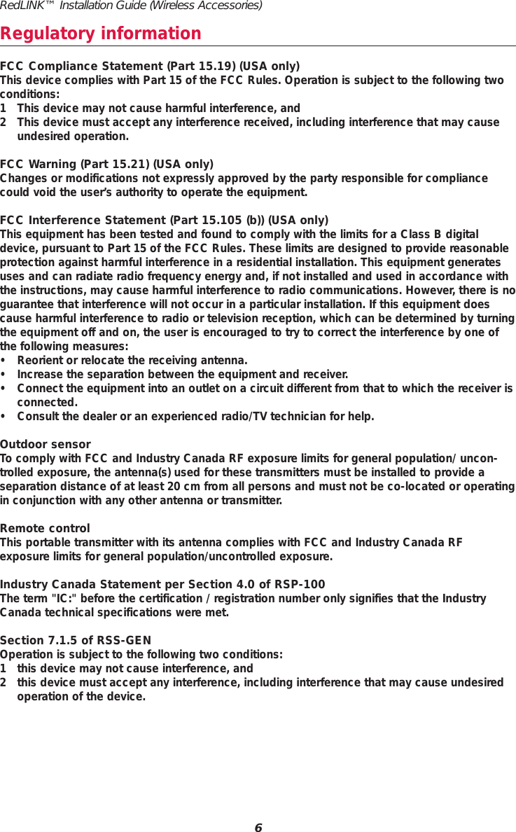 RedLINK™ Installation Guide (Wireless Accessories)6Regulatory informationFCC Compliance Statement (Part 15.19) (USA only)This device complies with Part 15 of the FCC Rules. Operation is subject to the following twoconditions:1 This device may not cause harmful interference, and2 This device must accept any interference received, including interference that may causeundesired operation.FCC Warning (Part 15.21) (USA only)Changes or modifications not expressly approved by the party responsible for compliancecould void the user’s authority to operate the equipment.FCC Interference Statement (Part 15.105 (b)) (USA only)This equipment has been tested and found to comply with the limits for a Class B digitaldevice, pursuant to Part 15 of the FCC Rules. These limits are designed to provide reasonableprotection against harmful interference in a residential installation. This equipment generatesuses and can radiate radio frequency energy and, if not installed and used in accordance withthe instructions, may cause harmful interference to radio communications. However, there is noguarantee that interference will not occur in a particular installation. If this equipment doescause harmful interference to radio or television reception, which can be determined by turningthe equipment off and on, the user is encouraged to try to correct the interference by one ofthe following measures:• Reorient or relocate the receiving antenna.• Increase the separation between the equipment and receiver.• Connect the equipment into an outlet on a circuit different from that to which the receiver isconnected.• Consult the dealer or an experienced radio/TV technician for help.Outdoor sensorTo comply with FCC and Industry Canada RF exposure limits for general population/ uncon-trolled exposure, the antenna(s) used for these transmitters must be installed to provide a separation distance of at least 20 cm from all persons and must not be co-located or operatingin conjunction with any other antenna or transmitter.Remote controlThis portable transmitter with its antenna complies with FCC and Industry Canada RF exposure limits for general population/uncontrolled exposure.Industry Canada Statement per Section 4.0 of RSP-100The term &quot;IC:&quot; before the certification / registration number only signifies that the IndustryCanada technical specifications were met.Section 7.1.5 of RSS-GENOperation is subject to the following two conditions:1 this device may not cause interference, and2 this device must accept any interference, including interference that may cause undesiredoperation of the device.