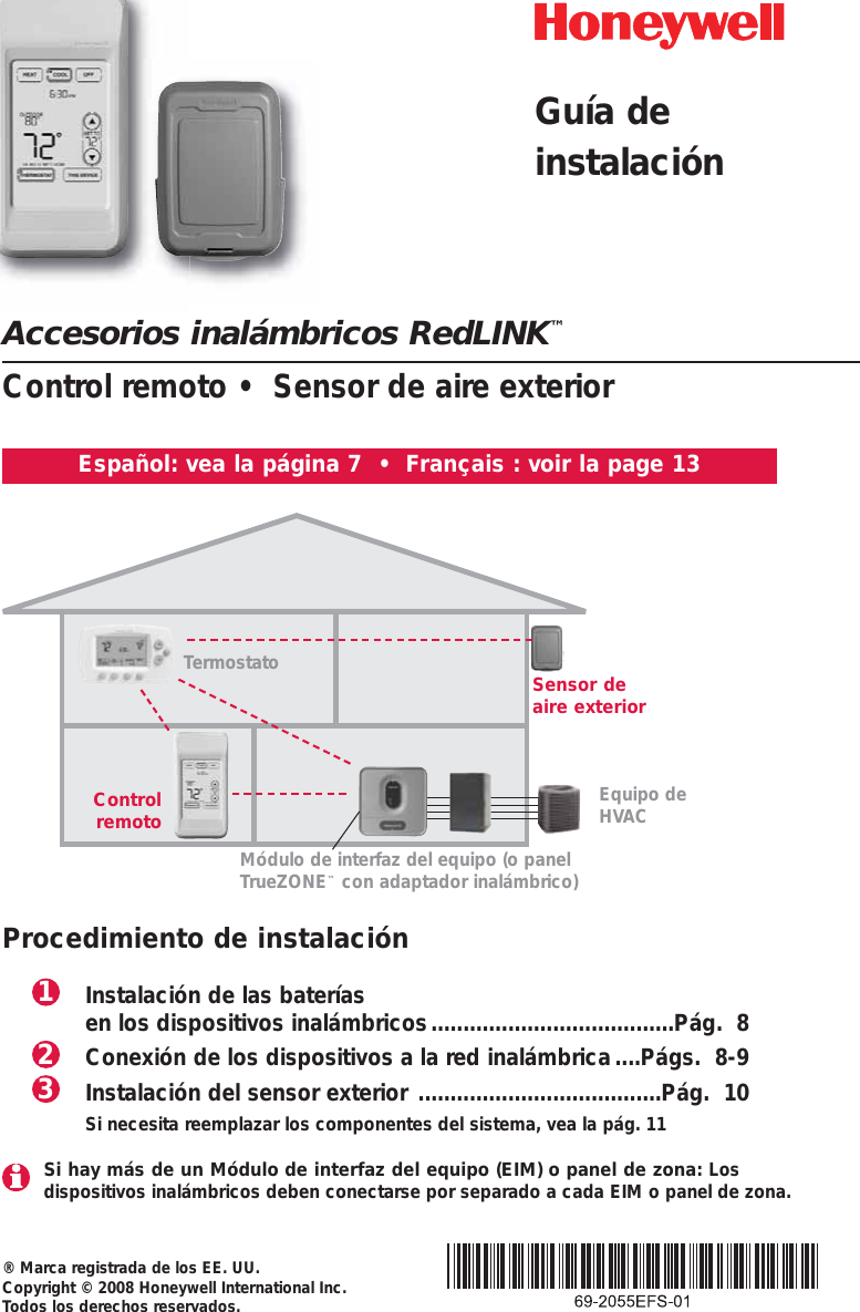 Accesorios inalámbricos RedLINK™Control remoto •  Sensor de aire exterior® Marca registrada de los EE. UU.Copyright © 2008 Honeywell International Inc. Todos los derechos reservados.Español: vea la página 7  •  Français : voir la page 13Termostato Sensor deaire exteriorControlremotoMódulo de interfaz del equipo (o panelTrueZONE™con adaptador inalámbrico)Procedimiento de instalaciónInstalación de las baterías en los dispositivos inalámbricos......................................Pág.  8Conexión de los dispositivos a la red inalámbrica....Págs.  8-9Instalación del sensor exterior ......................................Pág.  10Si necesita reemplazar los componentes del sistema, vea la pág. 11321Equipo deHVAC Si hay más de un Módulo de interfaz del equipo (EIM) o panel de zona: Los dispositivos inalámbricos deben conectarse por separado a cada EIM o panel de zona.Guía deinstalación