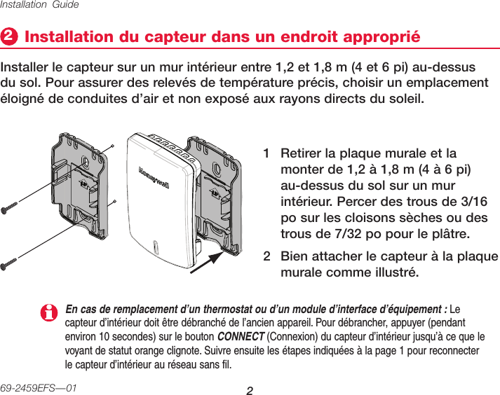 Installation Guide 269-2459EFS—01Installation du capteur dans un endroit approprié2Installer le capteur sur un mur intérieur entre 1,2 et 1,8 m (4 et 6 pi) au-dessus du sol. Pour assurer des relevés de température précis, choisir un emplacement éloigné de conduites d’air et non exposé aux rayons directs du soleil.1  Retirer la plaque murale et la monter de 1,2 à 1,8 m (4 à 6 pi) au-dessus du sol sur un mur intérieur. Percer des trous de 3/16 po sur les cloisons sèches ou des trous de 7/32 po pour le plâtre.2  Bien attacher le capteur à la plaque murale comme illustré.En cas de remplacement d’un thermostat ou d’un module d’interface d’équipement : Le capteur d’intérieur doit être débranché de l’ancien appareil. Pour débrancher, appuyer (pendant environ 10 secondes) sur le bouton CONNECT (Connexion) du capteur d’intérieur jusqu’à ce que le voyant de statut orange clignote. Suivre ensuite les étapes indiquées à la page 1 pour reconnecter le capteur d’intérieur au réseau sans fil.