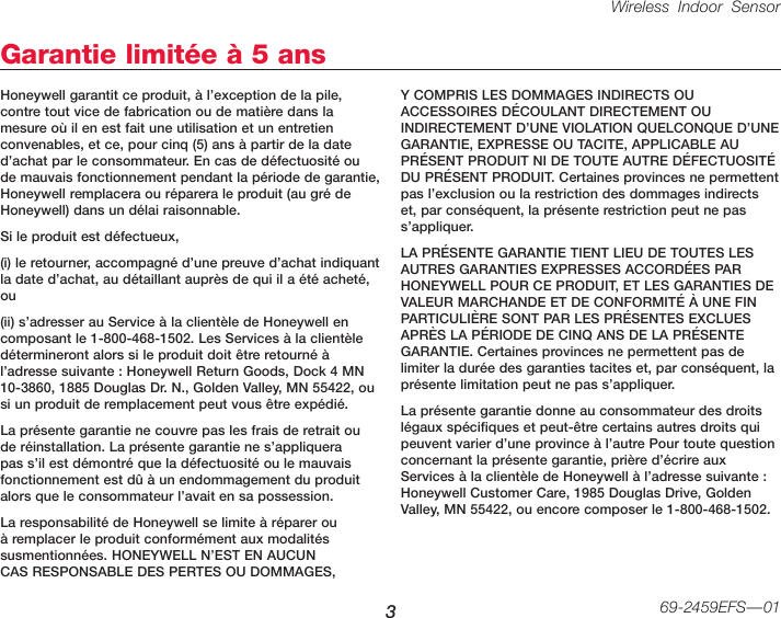 Wireless Indoor Sensor 369-2459EFS—01Garantie limitée à 5 ansHoneywell garantit ce produit, à l’exception de la pile, contre tout vice de fabrication ou de matière dans la mesure où il en est fait une utilisation et un entretien convenables, et ce, pour cinq (5) ans à partir de la date d’achat par le consommateur. En cas de défectuosité ou de mauvais fonctionnement pendant la période de garantie, Honeywell remplacera ou réparera le produit (au gré de Honeywell) dans un délai raisonnable.Si le produit est défectueux,(i) le retourner, accompagné d’une preuve d’achat indiquant la date d’achat, au détaillant auprès de qui il a été acheté, ou (ii) s’adresser au Service à la clientèle de Honeywell en composant le 1-800-468-1502. Les Services à la clientèle détermineront alors si le produit doit être retourné à l’adresse suivante : Honeywell Return Goods, Dock 4 MN 10-3860, 1885 Douglas Dr. N., Golden Valley, MN 55422, ou si un produit de remplacement peut vous être expédié.La présente garantie ne couvre pas les frais de retrait ou de réinstallation. La présente garantie ne s’appliquera pas s’il est démontré que la défectuosité ou le mauvais fonctionnement est dû à un endommagement du produit alors que le consommateur l’avait en sa possession.La responsabilité de Honeywell se limite à réparer ou à remplacer le produit conformément aux modalités susmentionnées. HONEYWELL N’EST EN AUCUN CAS RESPONSABLE DES PERTES OU DOMMAGES, Y COMPRIS LES DOMMAGES INDIRECTS OU ACCESSOIRES DÉCOULANT DIRECTEMENT OU INDIRECTEMENT D’UNE VIOLATION QUELCONQUE D’UNE GARANTIE, EXPRESSE OU TACITE, APPLICABLE AU PRÉSENT PRODUIT NI DE TOUTE AUTRE DÉFECTUOSITÉ DU PRÉSENT PRODUIT. Certaines provinces ne permettent pas l’exclusion ou la restriction des dommages indirects et, par conséquent, la présente restriction peut ne pas s’appliquer.LA PRÉSENTE GARANTIE TIENT LIEU DE TOUTES LES AUTRES GARANTIES EXPRESSES ACCORDÉES PAR HONEYWELL POUR CE PRODUIT, ET LES GARANTIES DE VALEUR MARCHANDE ET DE CONFORMITÉ À UNE FIN PARTICULIÈRE SONT PAR LES PRÉSENTES EXCLUES APRÈS LA PÉRIODE DE CINQ ANS DE LA PRÉSENTE GARANTIE. Certaines provinces ne permettent pas de limiter la durée des garanties tacites et, par conséquent, la présente limitation peut ne pas s’appliquer.La présente garantie donne au consommateur des droits légaux spécifiques et peut-être certains autres droits qui peuvent varier d’une province à l’autre Pour toute question concernant la présente garantie, prière d’écrire aux Services à la clientèle de Honeywell à l’adresse suivante : Honeywell Customer Care, 1985 Douglas Drive, Golden Valley, MN 55422, ou encore composer le 1-800-468-1502.