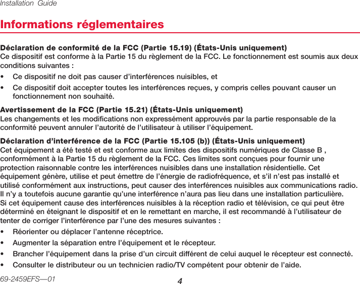 Installation Guide 469-2459EFS—01Informations réglementairesDéclaration de conformité de la FCC (Partie 15.19) (États-Unis uniquement) Ce dispositif est conforme à la Partie 15 du règlement de la FCC. Le fonctionnement est soumis aux deux conditions suivantes :• Ce dispositif ne doit pas causer d’interférences nuisibles, et• Ce dispositif doit accepter toutes les interférences reçues, y compris celles pouvant causer un fonctionnement non souhaité.Avertissement de la FCC (Partie 15.21) (États-Unis uniquement) Les changements et les modifications non expressément approuvés par la partie responsable de la conformité peuvent annuler l’autorité de l’utilisateur à utiliser l’équipement.Déclaration d’interférence de la FCC (Partie 15.105 (b)) (États-Unis uniquement) Cet équipement a été testé et est conforme aux limites des dispositifs numériques de Classe B , conformément à la Partie 15 du règlement de la FCC. Ces limites sont conçues pour fournir une protection raisonnable contre les interférences nuisibles dans une installation résidentielle. Cet équipement génère, utilise et peut émettre de l’énergie de radiofréquence, et s’il n’est pas installé et utilisé conformément aux instructions, peut causer des interférences nuisibles aux communications radio. Il n’y a toutefois aucune garantie qu’une interférence n’aura pas lieu dans une installation particulière. Si cet équipement cause des interférences nuisibles à la réception radio et télévision, ce qui peut être déterminé en éteignant le dispositif et en le remettant en marche, il est recommandé à l’utilisateur de tenter de corriger l’interférence par l’une des mesures suivantes :• Réorienter ou déplacer l’antenne réceptrice.• Augmenter la séparation entre l’équipement et le récepteur.• Brancher l’équipement dans la prise d’un circuit différent de celui auquel le récepteur est connecté.• Consulter le distributeur ou un technicien radio/TV compétent pour obtenir de l’aide.