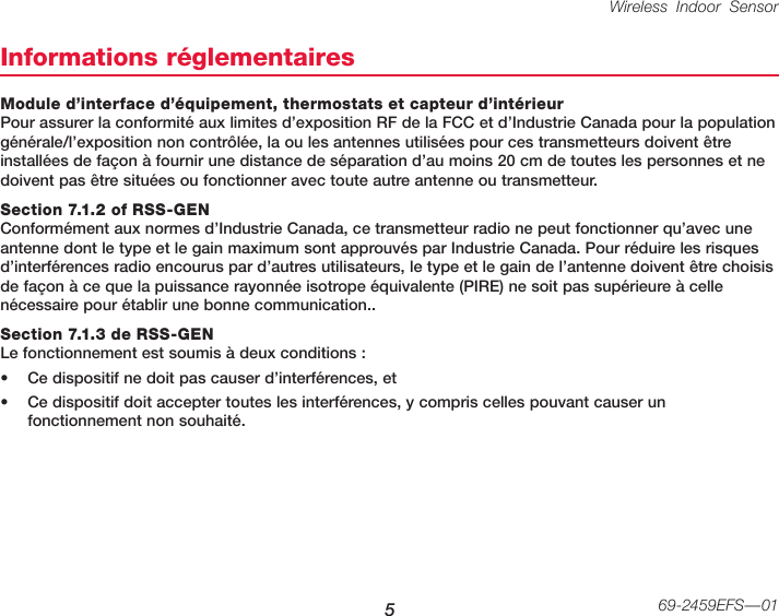 Wireless Indoor Sensor 569-2459EFS—01Informations réglementairesModule d’interface d’équipement, thermostats et capteur d’intérieur Pour assurer la conformité aux limites d’exposition RF de la FCC et d’Industrie Canada pour la population générale/l’exposition non contrôlée, la ou les antennes utilisées pour ces transmetteurs doivent être installées de façon à fournir une distance de séparation d’au moins 20 cm de toutes les personnes et ne doivent pas être situées ou fonctionner avec toute autre antenne ou transmetteur.Section 7.1.2 of RSS-GEN Conformément aux normes d’Industrie Canada, ce transmetteur radio ne peut fonctionner qu’avec une antenne dont le type et le gain maximum sont approuvés par Industrie Canada. Pour réduire les risques d’interférences radio encourus par d’autres utilisateurs, le type et le gain de l’antenne doivent être choisis de façon à ce que la puissance rayonnée isotrope équivalente (PIRE) ne soit pas supérieure à celle nécessaire pour établir une bonne communication..Section 7.1.3 de RSS-GEN Le fonctionnement est soumis à deux conditions :• Ce dispositif ne doit pas causer d’interférences, et• Ce dispositif doit accepter toutes les interférences, y compris celles pouvant causer un fonctionnement non souhaité.