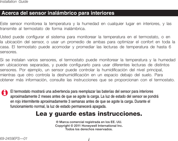 Installation Guide i69-2459EFS—01Lea y guarde estas instrucciones.® Marca comercial registrada en los EE. UU.Copyright © 2011 Honeywell International Inc.  Todos los derechos reservados.Acerca del sensor inalámbrico para interioresEste sensor monitorea la temperatura y la humedad en cualquier lugar en interiores, y las transmite al termostato de forma inalámbrica.Usted puede congurar el sistema para monitorear la temperatura en el termostato, o en la ubicación del sensor, o usar un promedio de ambas para optimizar el confort en toda la casa. El termostato puede acomodar y promediar las lecturas de temperatura de hasta 6 sensores.Si se instalan varios sensores, el termostato puede monitorear la temperatura y la humedad en ubicaciones separadas, y puede congurarlo para usar diferentes lecturas de distintos sensores. Por ejemplo, un sensor puede controlar la humidicación del nivel principal, mientras que otro controla la deshumidicación en un espacio debajo del suelo. Para obtener más información, consulte las instrucciones que se proporcionan con el termostato.El termostato mostrará una advertencia para reemplazar las baterías del sensor para interiores aproximadamente 2 meses antes de que se agote la carga. La luz de estado del sensor se pondrá en rojo intermitente aproximadamente 3 semanas antes de que se agote la carga. Durante el funcionamiento normal, la luz de estado permanecerá apagada.