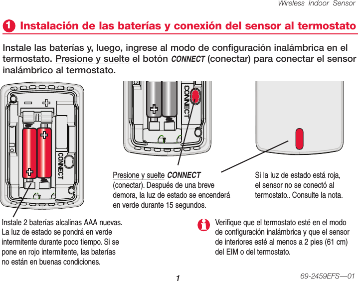 Wireless Indoor Sensor 169-2459EFS—01Instale 2 baterías alcalinas AAA nuevas. La luz de estado se pondrá en verde intermitente durante poco tiempo. Si se pone en rojo intermitente, las baterías no están en buenas condiciones.Instalación de las baterías y conexión del sensor al termostato1Instale las baterías y, luego, ingrese al modo de configuración inalámbrica en el termostato. Presione y suelte el botón CONNECT (conectar) para conectar el sensor inalámbrico al termostato.Presione y suelte CONNECT (conectar). Después de una breve demora, la luz de estado se encenderá en verde durante 15 segundos.Si la luz de estado está roja, el sensor no se conectó al termostato.. Consulte la nota.Verifique que el termostato esté en el modo de configuración inalámbrica y que el sensor de interiores esté al menos a 2 pies (61 cm) del EIM o del termostato.