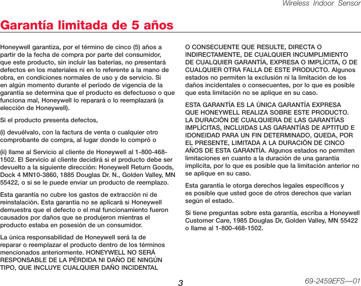 Wireless Indoor Sensor 369-2459EFS—01Garantía limitada de 5 añosHoneywell garantiza, por el término de cinco (5) años a partir de la fecha de compra por parte del consumidor, que este producto, sin incluir las baterías, no presentará defectos en los materiales ni en lo referente a la mano de obra, en condiciones normales de uso y de servicio. Si en algún momento durante el período de vigencia de la garantía se determina que el producto es defectuoso o que funciona mal, Honeywell lo reparará o lo reemplazará (a elección de Honeywell).Si el producto presenta defectos,(i) devuélvalo, con la factura de venta o cualquier otro comprobante de compra, al lugar donde lo compró o(ii) llame al Servicio al cliente de Honeywell al 1-800-468-1502. El Servicio al cliente decidirá si el producto debe ser devuelto a la siguiente dirección: Honeywell Return Goods, Dock 4 MN10-3860, 1885 Douglas Dr. N., Golden Valley, MN 55422, o si se le puede enviar un producto de reemplazo.Esta garantía no cubre los gastos de extracción ni de reinstalación. Esta garantía no se aplicará si Honeywell demuestra que el defecto o el mal funcionamiento fueron causados por daños que se produjeron mientras el producto estaba en posesión de un consumidor.La única responsabilidad de Honeywell será la de reparar o reemplazar el producto dentro de los términos mencionados anteriormente. HONEYWELL NO SERÁ RESPONSABLE DE LA PÉRDIDA NI DAÑO DE NINGÚN TIPO, QUE INCLUYE CUALQUIER DAÑO INCIDENTAL O CONSECUENTE QUE RESULTE, DIRECTA O INDIRECTAMENTE, DE CUALQUIER INCUMPLIMIENTO DE CUALQUIER GARANTÍA, EXPRESA O IMPLÍCITA, O DE CUALQUIER OTRA FALLA DE ESTE PRODUCTO. Algunos estados no permiten la exclusión ni la limitación de los daños incidentales o consecuentes, por lo que es posible que esta limitación no se aplique en su caso.ESTA GARANTÍA ES LA ÚNICA GARANTÍA EXPRESA QUE HONEYWELL REALIZA SOBRE ESTE PRODUCTO. LA DURACIÓN DE CUALQUIERA DE LAS GARANTÍAS IMPLÍCITAS, INCLUIDAS LAS GARANTÍAS DE APTITUD E IDONEIDAD PARA UN FIN DETERMINADO, QUEDA, POR EL PRESENTE, LIMITADA A LA DURACIÓN DE CINCO AÑOS DE ESTA GARANTÍA. Algunos estados no permiten limitaciones en cuanto a la duración de una garantía implícita, por lo que es posible que la limitación anterior no se aplique en su caso.Esta garantía le otorga derechos legales específicos y es posible que usted goce de otros derechos que varían según el estado.Si tiene preguntas sobre esta garantía, escriba a Honeywell Customer Care, 1985 Douglas Dr, Golden Valley, MN 55422 o llame al 1-800-468-1502.