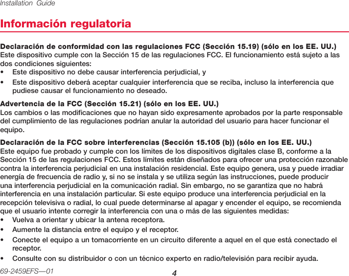 Installation Guide 469-2459EFS—01Información regulatoriaDeclaración de conformidad con las regulaciones FCC (Sección 15.19) (sólo en los EE. UU.) Este dispositivo cumple con la Sección 15 de las regulaciones FCC. El funcionamiento está sujeto a las dos condiciones siguientes:• Este dispositivo no debe causar interferencia perjudicial, y• Este dispositivo deberá aceptar cualquier interferencia que se reciba, incluso la interferencia que pudiese causar el funcionamiento no deseado.Advertencia de la FCC (Sección 15.21) (sólo en los EE. UU.) Los cambios o las modificaciones que no hayan sido expresamente aprobados por la parte responsable del cumplimiento de las regulaciones podrían anular la autoridad del usuario para hacer funcionar el equipo.Declaración de la FCC sobre interferencias (Sección 15.105 (b)) (sólo en los EE. UU.) Este equipo fue probado y cumple con los límites de los dispositivos digitales clase B, conforme a la Sección 15 de las regulaciones FCC. Estos límites están diseñados para ofrecer una protección razonable contra la interferencia perjudicial en una instalación residencial. Este equipo genera, usa y puede irradiar energía de frecuencia de radio y, si no se instala y se utiliza según las instrucciones, puede producir una interferencia perjudicial en la comunicación radial. Sin embargo, no se garantiza que no habrá interferencia en una instalación particular. Si este equipo produce una interferencia perjudicial en la recepción televisiva o radial, lo cual puede determinarse al apagar y encender el equipo, se recomienda que el usuario intente corregir la interferencia con una o más de las siguientes medidas:• Vuelva a orientar y ubicar la antena receptora.• Aumente la distancia entre el equipo y el receptor.• Conecte el equipo a un tomacorriente en un circuito diferente a aquel en el que está conectado el receptor.• Consulte con su distribuidor o con un técnico experto en radio/televisión para recibir ayuda.