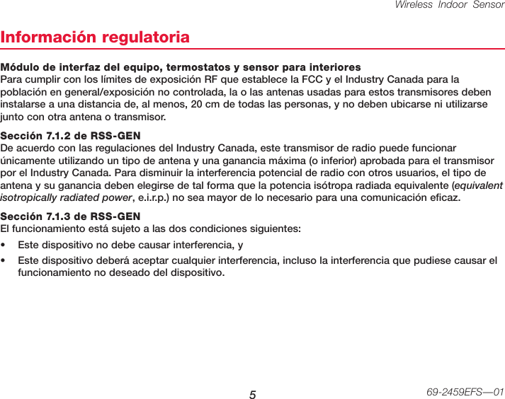 Wireless Indoor Sensor 569-2459EFS—01Información regulatoriaMódulo de interfaz del equipo, termostatos y sensor para interiores Para cumplir con los límites de exposición RF que establece la FCC y el Industry Canada para la población en general/exposición no controlada, la o las antenas usadas para estos transmisores deben instalarse a una distancia de, al menos, 20 cm de todas las personas, y no deben ubicarse ni utilizarse junto con otra antena o transmisor.Sección 7.1.2 de RSS-GEN De acuerdo con las regulaciones del Industry Canada, este transmisor de radio puede funcionar únicamente utilizando un tipo de antena y una ganancia máxima (o inferior) aprobada para el transmisor por el Industry Canada. Para disminuir la interferencia potencial de radio con otros usuarios, el tipo de antena y su ganancia deben elegirse de tal forma que la potencia isótropa radiada equivalente (equivalent isotropically radiated power, e.i.r.p.) no sea mayor de lo necesario para una comunicación eficaz.Sección 7.1.3 de RSS-GEN El funcionamiento está sujeto a las dos condiciones siguientes:• Este dispositivo no debe causar interferencia, y• Este dispositivo deberá aceptar cualquier interferencia, incluso la interferencia que pudiese causar el funcionamiento no deseado del dispositivo.