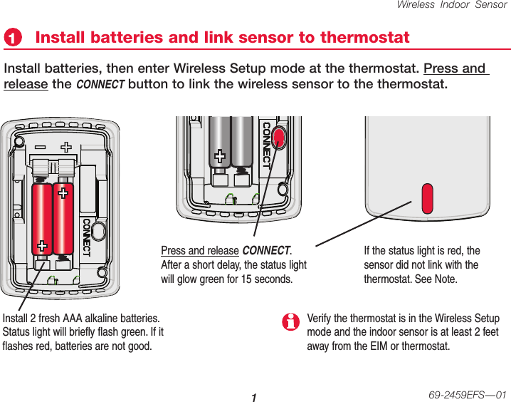 Wireless Indoor Sensor 169-2459EFS—01Install 2 fresh AAA alkaline batteries. Status light will briefly flash green. If it flashes red, batteries are not good.Install batteries and link sensor to thermostat1Install batteries, then enter Wireless Setup mode at the thermostat. Press and release the CONNECT button to link the wireless sensor to the thermostat. Press and release CONNECT. After a short delay, the status light will glow green for 15 seconds.If the status light is red, the sensor did not link with the thermostat. See Note.Verify the thermostat is in the Wireless Setup mode and the indoor sensor is at least 2 feet away from the EIM or thermostat.