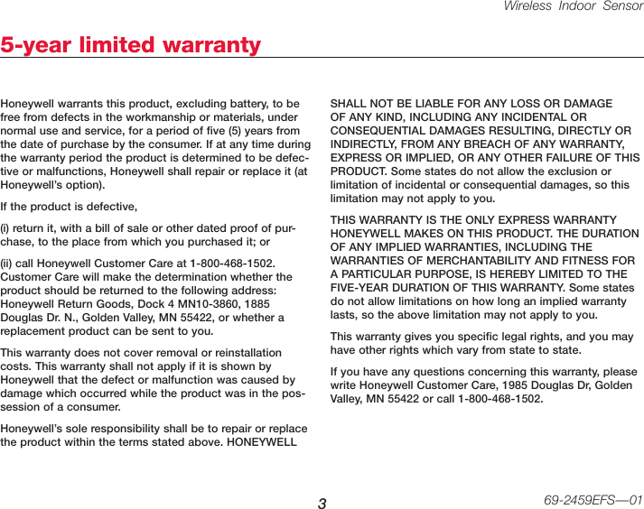 Wireless Indoor Sensor 369-2459EFS—015-year limited warrantyHoneywell warrants this product, excluding battery, to be free from defects in the workmanship or materials, under normal use and service, for a period of five (5) years from the date of purchase by the consumer. If at any time during the warranty period the product is determined to be defec-tive or malfunctions, Honeywell shall repair or replace it (at Honeywell’s option).If the product is defective,(i) return it, with a bill of sale or other dated proof of pur-chase, to the place from which you purchased it; or(ii) call Honeywell Customer Care at 1-800-468-1502. Customer Care will make the determination whether the product should be returned to the following address: Honeywell Return Goods, Dock 4 MN10-3860, 1885 Douglas Dr. N., Golden Valley, MN 55422, or whether a replacement product can be sent to you.This warranty does not cover removal or reinstallation costs. This warranty shall not apply if it is shown by Honeywell that the defect or malfunction was caused by damage which occurred while the product was in the pos-session of a consumer.Honeywell’s sole responsibility shall be to repair or replace the product within the terms stated above. HONEYWELL SHALL NOT BE LIABLE FOR ANY LOSS OR DAMAGE OF ANY KIND, INCLUDING ANY INCIDENTAL OR CONSEQUENTIAL DAMAGES RESULTING, DIRECTLY OR INDIRECTLY, FROM ANY BREACH OF ANY WARRANTY, EXPRESS OR IMPLIED, OR ANY OTHER FAILURE OF THIS PRODUCT. Some states do not allow the exclusion or limitation of incidental or consequential damages, so this limitation may not apply to you.THIS WARRANTY IS THE ONLY EXPRESS WARRANTY HONEYWELL MAKES ON THIS PRODUCT. THE DURATION OF ANY IMPLIED WARRANTIES, INCLUDING THE WARRANTIES OF MERCHANTABILITY AND FITNESS FOR A PARTICULAR PURPOSE, IS HEREBY LIMITED TO THE FIVE-YEAR DURATION OF THIS WARRANTY. Some states do not allow limitations on how long an implied warranty lasts, so the above limitation may not apply to you.This warranty gives you specific legal rights, and you may have other rights which vary from state to state.If you have any questions concerning this warranty, please write Honeywell Customer Care, 1985 Douglas Dr, Golden Valley, MN 55422 or call 1-800-468-1502.