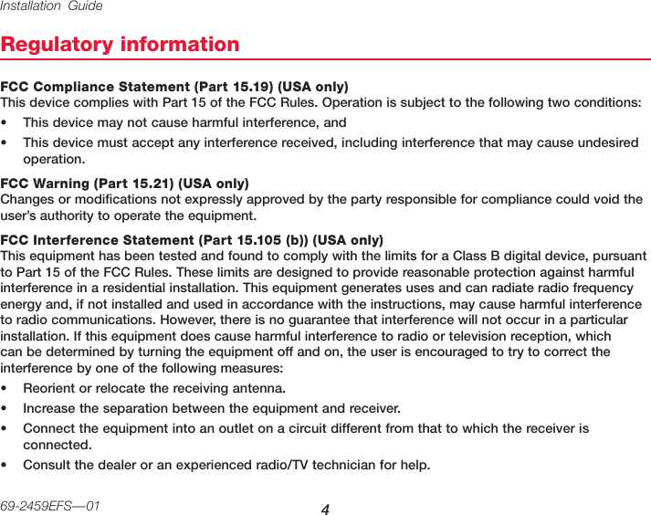 Installation Guide 469-2459EFS—01Regulatory informationFCC Compliance Statement (Part 15.19) (USA only) This device complies with Part 15 of the FCC Rules. Operation is subject to the following two conditions:• This device may not cause harmful interference, and• This device must accept any interference received, including interference that may cause undesired operation.FCC Warning (Part 15.21) (USA only) Changes or modifications not expressly approved by the party responsible for compliance could void the user’s authority to operate the equipment.FCC Interference Statement (Part 15.105 (b)) (USA only) This equipment has been tested and found to comply with the limits for a Class B digital device, pursuant to Part 15 of the FCC Rules. These limits are designed to provide reasonable protection against harmful interference in a residential installation. This equipment generates uses and can radiate radio frequency energy and, if not installed and used in accordance with the instructions, may cause harmful interference to radio communications. However, there is no guarantee that interference will not occur in a particular installation. If this equipment does cause harmful interference to radio or television reception, which can be determined by turning the equipment off and on, the user is encouraged to try to correct the interference by one of the following measures:• Reorient or relocate the receiving antenna.• Increase the separation between the equipment and receiver.• Connect the equipment into an outlet on a circuit different from that to which the receiver is connected.• Consult the dealer or an experienced radio/TV technician for help.