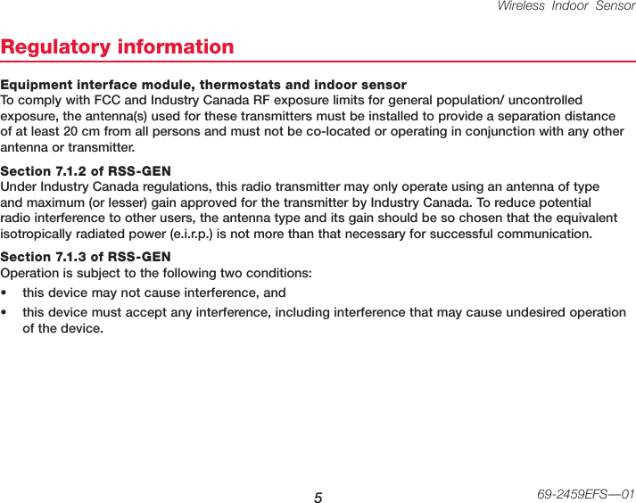 Wireless Indoor Sensor 569-2459EFS—01Regulatory informationEquipment interface module, thermostats and indoor sensor To comply with FCC and Industry Canada RF exposure limits for general population/ uncontrolled exposure, the antenna(s) used for these transmitters must be installed to provide a separation distance of at least 20 cm from all persons and must not be co-located or operating in conjunction with any other antenna or transmitter.Section 7.1.2 of RSS-GEN Under Industry Canada regulations, this radio transmitter may only operate using an antenna of type and maximum (or lesser) gain approved for the transmitter by Industry Canada. To reduce potential radio interference to other users, the antenna type and its gain should be so chosen that the equivalent isotropically radiated power (e.i.r.p.) is not more than that necessary for successful communication.Section 7.1.3 of RSS-GEN Operation is subject to the following two conditions:• this device may not cause interference, and• this device must accept any interference, including interference that may cause undesired operation of the device.