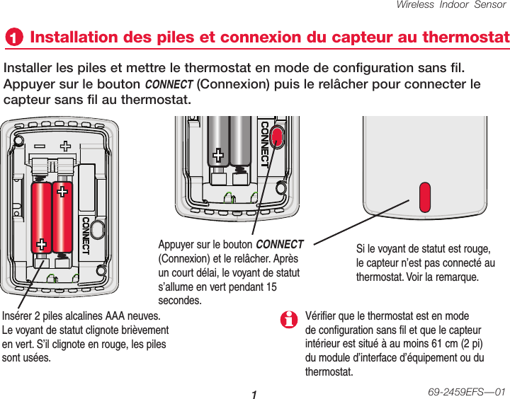 Wireless Indoor Sensor 169-2459EFS—01Installation des piles et connexion du capteur au thermostat1Insérer 2 piles alcalines AAA neuves. Le voyant de statut clignote brièvement en vert. S’il clignote en rouge, les piles sont usées.Installer les piles et mettre le thermostat en mode de configuration sans fil. Appuyer sur le bouton CONNECT (Connexion) puis le relâcher pour connecter le capteur sans fil au thermostat.Appuyer sur le bouton CONNECT (Connexion) et le relâcher. Après un court délai, le voyant de statut s’allume en vert pendant 15 secondes.Si le voyant de statut est rouge, le capteur n’est pas connecté au thermostat. Voir la remarque.Vérifier que le thermostat est en mode de configuration sans fil et que le capteur intérieur est situé à au moins 61 cm (2 pi) du module d’interface d’équipement ou du thermostat.