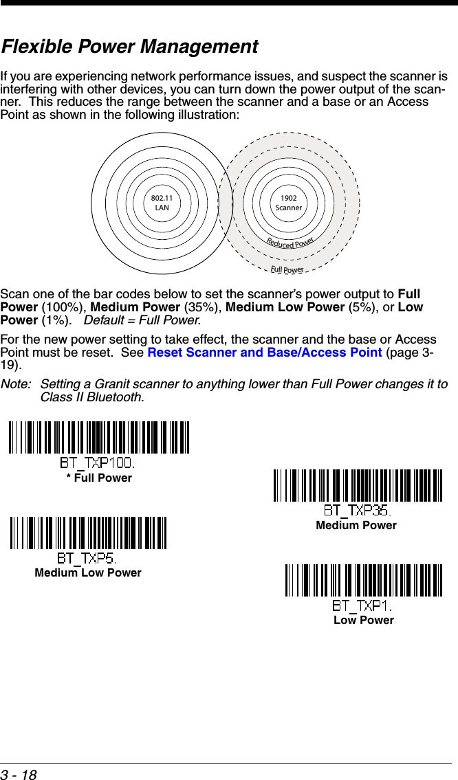 3 - 18Flexible Power ManagementIf you are experiencing network performance issues, and suspect the scanner is interfering with other devices, you can turn down the power output of the scan-ner.  This reduces the range between the scanner and a base or an Access Point as shown in the following illustration:Scan one of the bar codes below to set the scanner’s power output to Full Power (100%), Medium Power (35%), Medium Low Power (5%), or Low Power (1%).   Default = Full Power.For the new power setting to take effect, the scanner and the base or Access Point must be reset.  See Reset Scanner and Base/Access Point (page 3-19).Note: Setting a Granit scanner to anything lower than Full Power changes it to Class II Bluetooth.Full PowerReduced Power1902Scanner802.11LAN* Full PowerMedium PowerMedium Low PowerLow Power