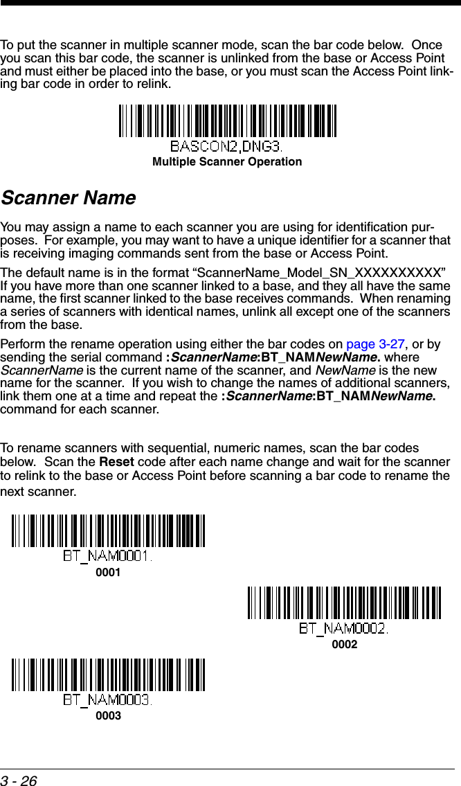 3 - 26To put the scanner in multiple scanner mode, scan the bar code below.  Once you scan this bar code, the scanner is unlinked from the base or Access Point and must either be placed into the base, or you must scan the Access Point link-ing bar code in order to relink.Scanner NameYou may assign a name to each scanner you are using for identification pur-poses.  For example, you may want to have a unique identifier for a scanner that is receiving imaging commands sent from the base or Access Point.The default name is in the format “ScannerName_Model_SN_XXXXXXXXXX”  If you have more than one scanner linked to a base, and they all have the same name, the first scanner linked to the base receives commands.  When renaming a series of scanners with identical names, unlink all except one of the scanners from the base.Perform the rename operation using either the bar codes on page 3-27, or by sending the serial command :ScannerName:BT_NAMNewName. where ScannerName is the current name of the scanner, and NewName is the new name for the scanner.  If you wish to change the names of additional scanners, link them one at a time and repeat the :ScannerName:BT_NAMNewName. command for each scanner. To rename scanners with sequential, numeric names, scan the bar codes below.  Scan the Reset code after each name change and wait for the scanner to relink to the base or Access Point before scanning a bar code to rename the next scanner.Multiple Scanner Operation000100020003