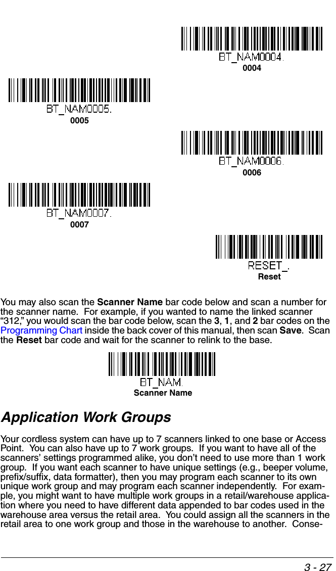 3 - 27You may also scan the Scanner Name bar code below and scan a number for the scanner name.  For example, if you wanted to name the linked scanner “312,” you would scan the bar code below, scan the 3, 1, and 2 bar codes on the Programming Chart inside the back cover of this manual, then scan Save.  Scan the Reset bar code and wait for the scanner to relink to the base.  Application Work GroupsYour cordless system can have up to 7 scanners linked to one base or Access Point.  You can also have up to 7 work groups.  If you want to have all of the scanners’ settings programmed alike, you don’t need to use more than 1 work group.  If you want each scanner to have unique settings (e.g., beeper volume, prefix/suffix, data formatter), then you may program each scanner to its own unique work group and may program each scanner independently.  For exam-ple, you might want to have multiple work groups in a retail/warehouse applica-tion where you need to have different data appended to bar codes used in the warehouse area versus the retail area.  You could assign all the scanners in the retail area to one work group and those in the warehouse to another.  Conse-0004000500060007ResetScanner Name