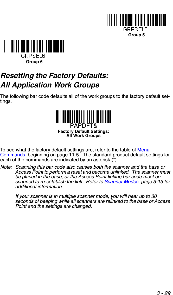 3 - 29Resetting the Factory Defaults: All Application Work GroupsThe following bar code defaults all of the work groups to the factory default set-tings.To see what the factory default settings are, refer to the table of Menu Commands, beginning on page 11-5.  The standard product default settings for each of the commands are indicated by an asterisk (*).  Note: Scanning this bar code also causes both the scanner and the base or Access Point to perform a reset and become unlinked.  The scanner must be placed in the base, or the Access Point linking bar code must be scanned to re-establish the link.  Refer to Scanner Modes, page 3-13 for additional information.If your scanner is in multiple scanner mode, you will hear up to 30 seconds of beeping while all scanners are relinked to the base or Access Point and the settings are changed. Group 5Group 6Factory Default Settings:All Work GroupsPAPDFT&amp;