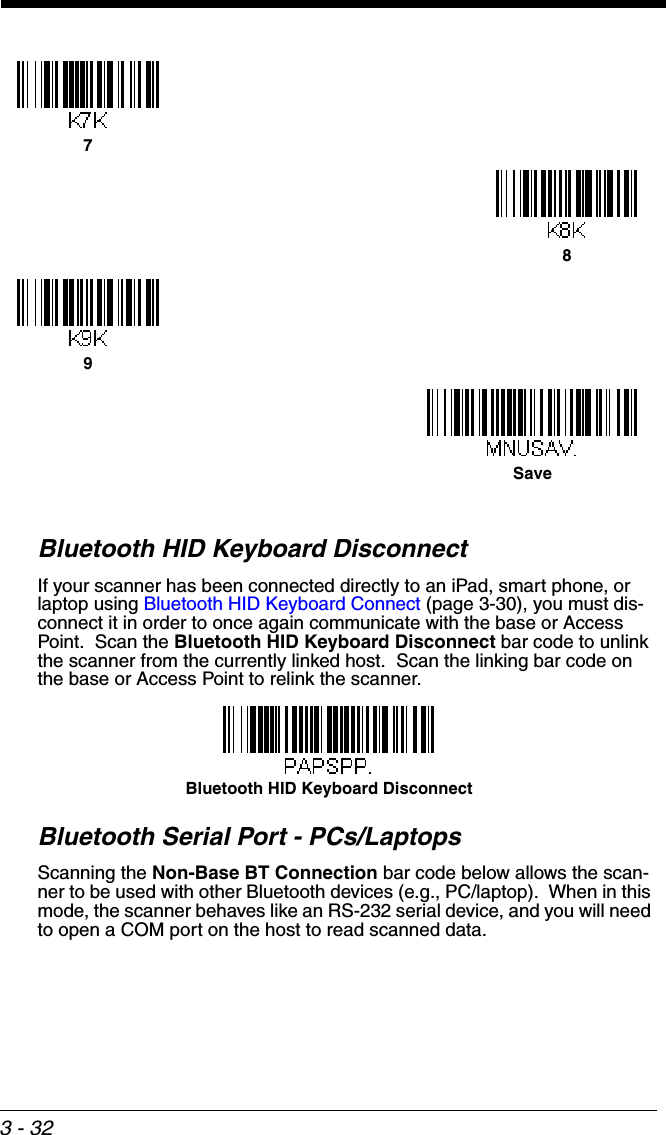 3 - 32Bluetooth HID Keyboard DisconnectIf your scanner has been connected directly to an iPad, smart phone, or laptop using Bluetooth HID Keyboard Connect (page 3-30), you must dis-connect it in order to once again communicate with the base or Access Point.  Scan the Bluetooth HID Keyboard Disconnect bar code to unlink the scanner from the currently linked host.  Scan the linking bar code on the base or Access Point to relink the scanner.Bluetooth Serial Port - PCs/LaptopsScanning the Non-Base BT Connection bar code below allows the scan-ner to be used with other Bluetooth devices (e.g., PC/laptop).  When in this mode, the scanner behaves like an RS-232 serial device, and you will need to open a COM port on the host to read scanned data.  789SaveBluetooth HID Keyboard Disconnect