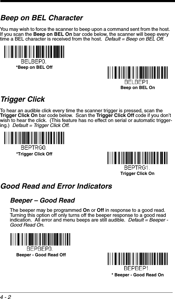 4 - 2Beep on BEL CharacterYou may wish to force the scanner to beep upon a command sent from the host.  If you scan the Beep on BEL On bar code below, the scanner will beep every time a BEL character is received from the host.  Default = Beep on BEL Off.Trigger ClickTo hear an audible click every time the scanner trigger is pressed, scan the Trigger Click On bar code below.  Scan the Trigger Click Off code if you don’t wish to hear the click.  (This feature has no effect on serial or automatic trigger-ing.)  Default = Trigger Click Off.Good Read and Error IndicatorsBeeper – Good ReadThe beeper may be programmed On or Off in response to a good read.  Turning this option off only turns off the beeper response to a good read indication.  All error and menu beeps are still audible.  Default = Beeper - Good Read On.*Beep on BEL OffBeep on BEL OnTrigger Click On*Trigger Click Off* Beeper - Good Read On Beeper - Good Read Off