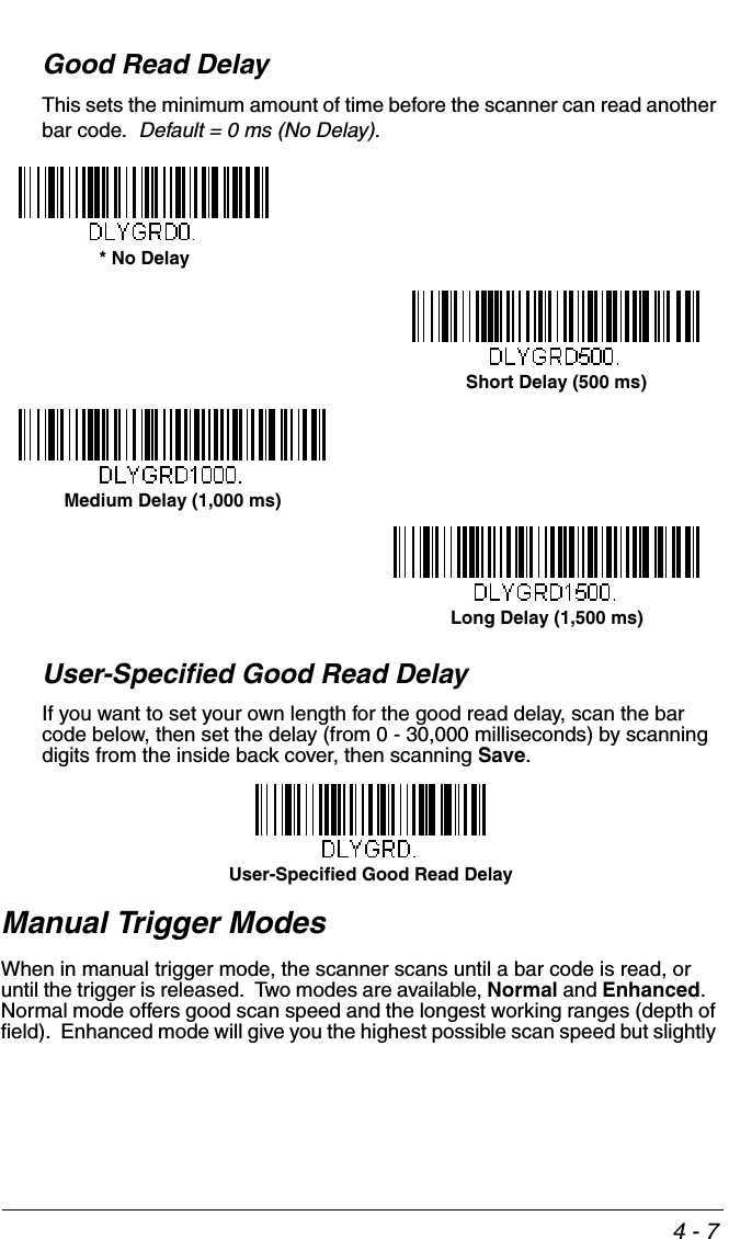 4 - 7Good Read DelayThis sets the minimum amount of time before the scanner can read another bar code.  Default = 0 ms (No Delay).User-Specified Good Read DelayIf you want to set your own length for the good read delay, scan the bar code below, then set the delay (from 0 - 30,000 milliseconds) by scanning digits from the inside back cover, then scanning Save. Manual Trigger ModesWhen in manual trigger mode, the scanner scans until a bar code is read, or until the trigger is released.  Two modes are available, Normal and Enhanced.   Normal mode offers good scan speed and the longest working ranges (depth of field).  Enhanced mode will give you the highest possible scan speed but slightly * No DelayShort Delay (500 ms)Medium Delay (1,000 ms)Long Delay (1,500 ms)User-Specified Good Read Delay