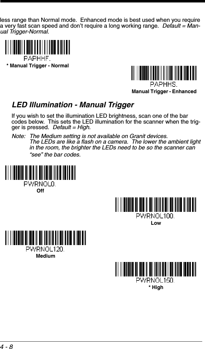 4 - 8less range than Normal mode.  Enhanced mode is best used when you require a very fast scan speed and don’t require a long working range.  Default = Man-ual Trigger-Normal.LED Illumination - Manual TriggerIf you wish to set the illumination LED brightness, scan one of the bar codes below.  This sets the LED illumination for the scanner when the trig-ger is pressed.  Default = High. Note: The Medium setting is not available on Granit devices.  The LEDs are like a flash on a camera.  The lower the ambient light in the room, the brighter the LEDs need to be so the scanner can “see” the bar codes. * Manual Trigger - NormalManual Trigger - EnhancedOffLowMedium* High