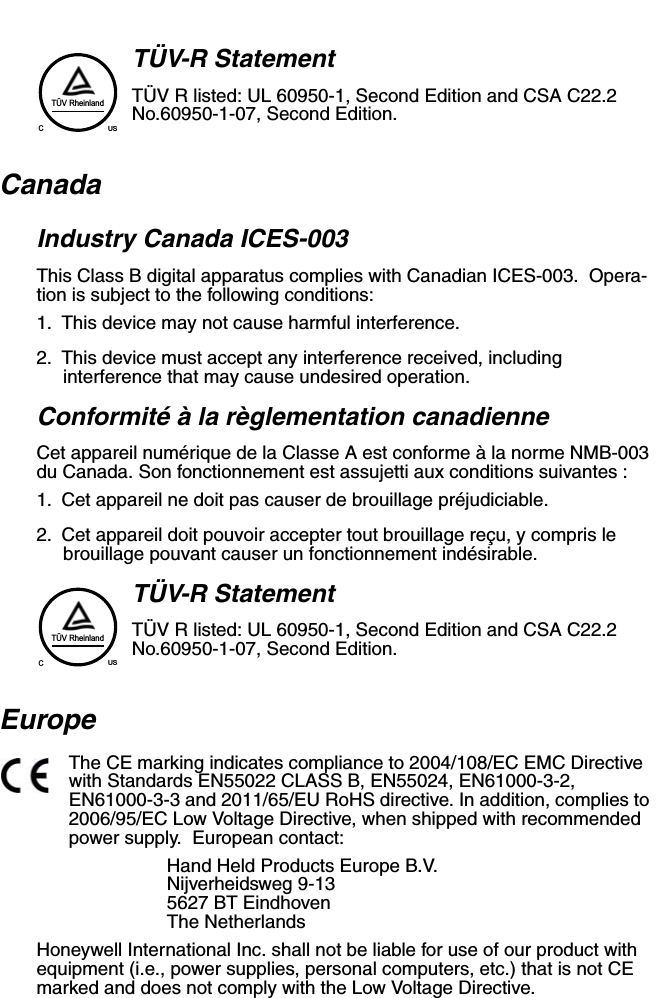 TÜV-R StatementTÜV R listed: UL 60950-1, Second Edition and CSA C22.2 No.60950-1-07, Second Edition.CanadaIndustry Canada ICES-003This Class B digital apparatus complies with Canadian ICES-003.  Opera-tion is subject to the following conditions:1. This device may not cause harmful interference.2. This device must accept any interference received, including interference that may cause undesired operation.Conformité à la règlementation canadienneCet appareil numérique de la Classe A est conforme à la norme NMB-003 du Canada. Son fonctionnement est assujetti aux conditions suivantes :1. Cet appareil ne doit pas causer de brouillage préjudiciable.2. Cet appareil doit pouvoir accepter tout brouillage reçu, y compris le brouillage pouvant causer un fonctionnement indésirable.  TÜV-R StatementTÜV R listed: UL 60950-1, Second Edition and CSA C22.2 No.60950-1-07, Second Edition.EuropeThe CE marking indicates compliance to 2004/108/EC EMC Directive with Standards EN55022 CLASS B, EN55024, EN61000-3-2, EN61000-3-3 and 2011/65/EU RoHS directive. In addition, complies to 2006/95/EC Low Voltage Directive, when shipped with recommended power supply.  European contact:Hand Held Products Europe B.V.Nijverheidsweg 9-135627 BT EindhovenThe NetherlandsHoneywell International Inc. shall not be liable for use of our product with equipment (i.e., power supplies, personal computers, etc.) that is not CE marked and does not comply with the Low Voltage Directive.TÜV RheinlandCUSTÜV RheinlandCUS
