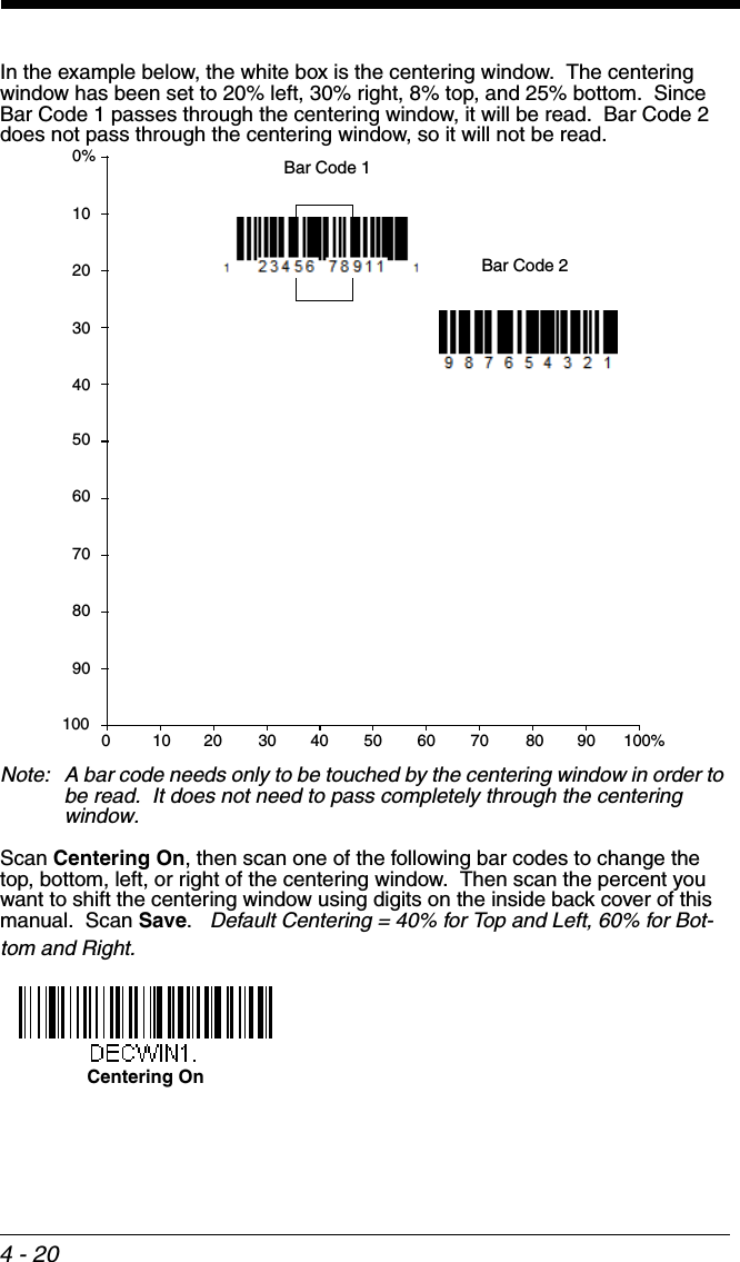 4 - 20In the example below, the white box is the centering window.  The centering window has been set to 20% left, 30% right, 8% top, and 25% bottom.  Since Bar Code 1 passes through the centering window, it will be read.  Bar Code 2 does not pass through the centering window, so it will not be read.Note: A bar code needs only to be touched by the centering window in order to be read.  It does not need to pass completely through the centering window.Scan Centering On, then scan one of the following bar codes to change the top, bottom, left, or right of the centering window.  Then scan the percent you want to shift the centering window using digits on the inside back cover of this manual.  Scan Save.   Default Centering = 40% for Top and Left, 60% for Bot-tom and Right.0Bar Code 1Bar Code 210 20 30 40 50 60 70 80 90 100%1009080706050403020100%Centering On