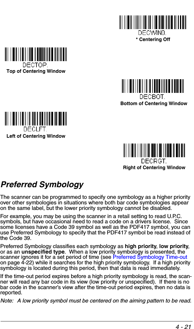 4 - 21Preferred SymbologyThe scanner can be programmed to specify one symbology as a higher priority over other symbologies in situations where both bar code symbologies appear on the same label, but the lower priority symbology cannot be disabled.For example, you may be using the scanner in a retail setting to read U.P.C. symbols, but have occasional need to read a code on a drivers license.  Since some licenses have a Code 39 symbol as well as the PDF417 symbol, you can use Preferred Symbology to specify that the PDF417 symbol be read instead of the Code 39.Preferred Symbology classifies each symbology as high priority, low priority, or as an unspecified type.  When a low priority symbology is presented, the scanner ignores it for a set period of time (see Preferred Symbology Time-out on page 4-22) while it searches for the high priority symbology.  If a high priority symbology is located during this period, then that data is read immediately. If the time-out period expires before a high priority symbology is read, the scan-ner will read any bar code in its view (low priority or unspecified).  If there is no bar code in the scanner’s view after the time-out period expires, then no data is reported.Note: A low priority symbol must be centered on the aiming pattern to be read.* Centering OffTop of Centering Window Bottom of Centering WindowLeft of Centering WindowRight of Centering Window
