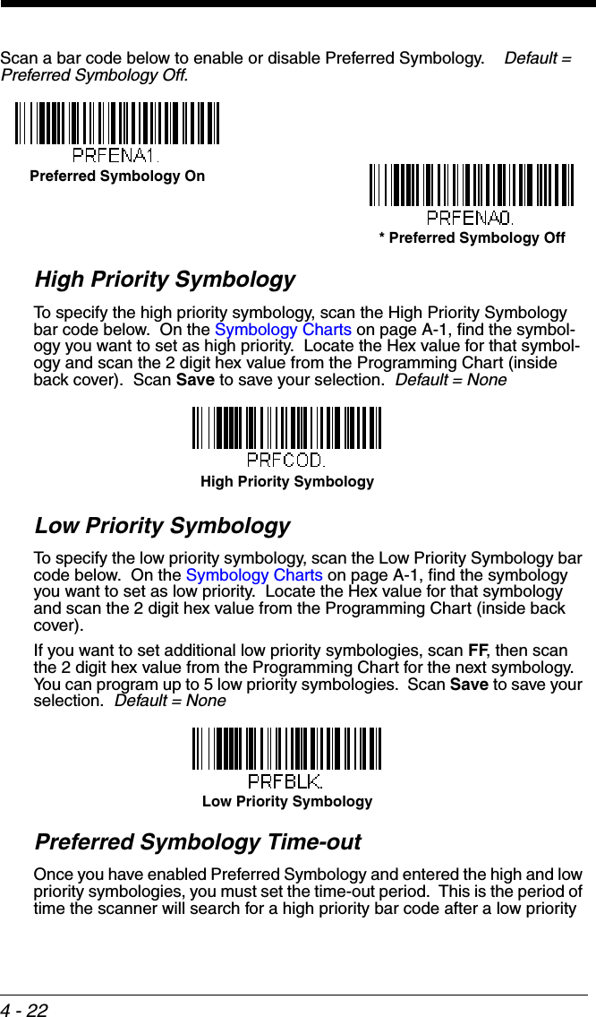 4 - 22Scan a bar code below to enable or disable Preferred Symbology.    Default = Preferred Symbology Off.High Priority SymbologyTo specify the high priority symbology, scan the High Priority Symbology bar code below.  On the Symbology Charts on page A-1, find the symbol-ogy you want to set as high priority.  Locate the Hex value for that symbol-ogy and scan the 2 digit hex value from the Programming Chart (inside back cover).  Scan Save to save your selection.  Default = NoneLow Priority SymbologyTo specify the low priority symbology, scan the Low Priority Symbology bar code below.  On the Symbology Charts on page A-1, find the symbology you want to set as low priority.  Locate the Hex value for that symbology and scan the 2 digit hex value from the Programming Chart (inside back cover).  If you want to set additional low priority symbologies, scan FF, then scan the 2 digit hex value from the Programming Chart for the next symbology.  You can program up to 5 low priority symbologies.  Scan Save to save your selection.  Default = NonePreferred Symbology Time-outOnce you have enabled Preferred Symbology and entered the high and low priority symbologies, you must set the time-out period.  This is the period of time the scanner will search for a high priority bar code after a low priority * Preferred Symbology OffPreferred Symbology OnHigh Priority SymbologyLow Priority Symbology