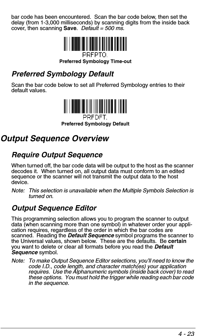4 - 23bar code has been encountered.  Scan the bar code below, then set the delay (from 1-3,000 milliseconds) by scanning digits from the inside back cover, then scanning Save.  Default = 500 ms.Preferred Symbology DefaultScan the bar code below to set all Preferred Symbology entries to their default values.Output Sequence OverviewRequire Output SequenceWhen turned off, the bar code data will be output to the host as the scanner decodes it.  When turned on, all output data must conform to an edited sequence or the scanner will not transmit the output data to the host device.Note: This selection is unavailable when the Multiple Symbols Selection is turned on.Output Sequence EditorThis programming selection allows you to program the scanner to output data (when scanning more than one symbol) in whatever order your appli-cation requires, regardless of the order in which the bar codes are scanned.  Reading the Default Sequence symbol programs the scanner to the Universal values, shown below.  These are the defaults.  Be certain you want to delete or clear all formats before you read the Default Sequence symbol.Note: To make Output Sequence Editor selections, you’ll need to know the code I.D., code length, and character match(es) your application requires.  Use the Alphanumeric symbols (inside back cover) to read these options.  You must hold the trigger while reading each bar code in the sequence.Preferred Symbology Time-outPreferred Symbology Default
