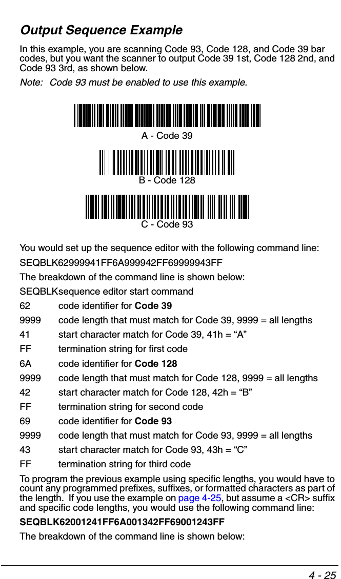 4 - 25Output Sequence ExampleIn this example, you are scanning Code 93, Code 128, and Code 39 bar codes, but you want the scanner to output Code 39 1st, Code 128 2nd, and Code 93 3rd, as shown below.Note: Code 93 must be enabled to use this example.You would set up the sequence editor with the following command line:SEQBLK62999941FF6A999942FF69999943FFThe breakdown of the command line is shown below:SEQBLKsequence editor start command62 code identifier for Code 399999 code length that must match for Code 39, 9999 = all lengths41 start character match for Code 39, 41h = “A”FF termination string for first code6A code identifier for Code 1289999 code length that must match for Code 128, 9999 = all lengths42 start character match for Code 128, 42h = “B”FF termination string for second code69 code identifier for Code 939999 code length that must match for Code 93, 9999 = all lengths43 start character match for Code 93, 43h = “C”FF termination string for third codeTo program the previous example using specific lengths, you would have to count any programmed prefixes, suffixes, or formatted characters as part of the length.  If you use the example on page 4-25, but assume a &lt;CR&gt; suffix and specific code lengths, you would use the following command line:SEQBLK62001241FF6A001342FF69001243FFThe breakdown of the command line is shown below:A - Code 39B - Code 128C - Code 93