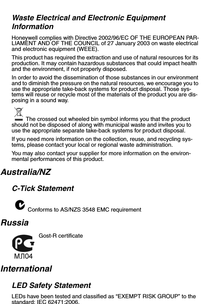 Waste Electrical and Electronic Equipment InformationHoneywell complies with Directive 2002/96/EC OF THE EUROPEAN PAR-LIAMENT AND OF THE COUNCIL of 27 January 2003 on waste electrical and electronic equipment (WEEE).This product has required the extraction and use of natural resources for its production. It may contain hazardous substances that could impact health and the environment, if not properly disposed.In order to avoid the dissemination of those substances in our environment and to diminish the pressure on the natural resources, we encourage you to use the appropriate take-back systems for product disposal. Those sys-tems will reuse or recycle most of the materials of the product you are dis-posing in a sound way.The crossed out wheeled bin symbol informs you that the product should not be disposed of along with municipal waste and invites you to use the appropriate separate take-back systems for product disposal.If you need more information on the collection, reuse, and recycling sys-tems, please contact your local or regional waste administration.You may also contact your supplier for more information on the environ-mental performances of this product.Australia/NZC-Tick StatementConforms to AS/NZS 3548 EMC requirementRussiaGost-R certificateInternationalLED Safety StatementLEDs have been tested and classified as “EXEMPT RISK GROUP” to the standard: IEC 62471:2006.