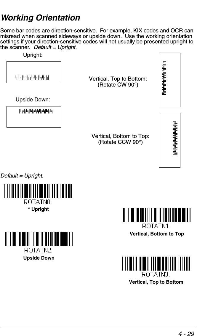 4 - 29Working OrientationSome bar codes are direction-sensitive.  For example, KIX codes and OCR can misread when scanned sideways or upside down.  Use the working orientation settings if your direction-sensitive codes will not usually be presented upright to the scanner.  Default = Upright.Default = Upright.Upright:Vertical, Top to Bottom:(Rotate CW 90°)Upside Down:Vertical, Bottom to Top:(Rotate CCW 90°)* UprightUpside DownVertical, Top to BottomVertical, Bottom to Top