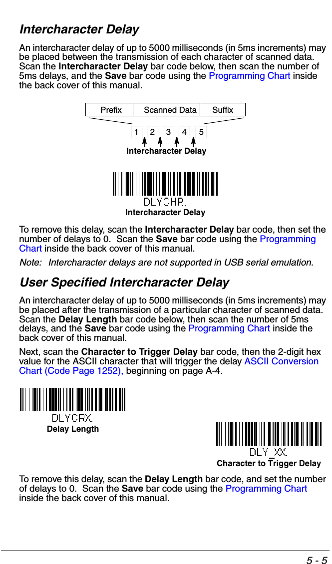 5 - 5Intercharacter DelayAn intercharacter delay of up to 5000 milliseconds (in 5ms increments) may be placed between the transmission of each character of scanned data.  Scan the Intercharacter Delay bar code below, then scan the number of 5ms delays, and the Save bar code using the Programming Chart inside the back cover of this manual.To remove this delay, scan the Intercharacter Delay bar code, then set the number of delays to 0.  Scan the Save bar code using the Programming Chart inside the back cover of this manual.Note: Intercharacter delays are not supported in USB serial emulation.User Specified Intercharacter DelayAn intercharacter delay of up to 5000 milliseconds (in 5ms increments) may be placed after the transmission of a particular character of scanned data.  Scan the Delay Length bar code below, then scan the number of 5ms delays, and the Save bar code using the Programming Chart inside the back cover of this manual. Next, scan the Character to Trigger Delay bar code, then the 2-digit hex value for the ASCII character that will trigger the delay ASCII Conversion Chart (Code Page 1252), beginning on page A-4.To remove this delay, scan the Delay Length bar code, and set the number of delays to 0.  Scan the Save bar code using the Programming Chart inside the back cover of this manual.12345Intercharacter DelayPrefix Scanned Data SuffixIntercharacter DelayDelay LengthCharacter to Trigger Delay 