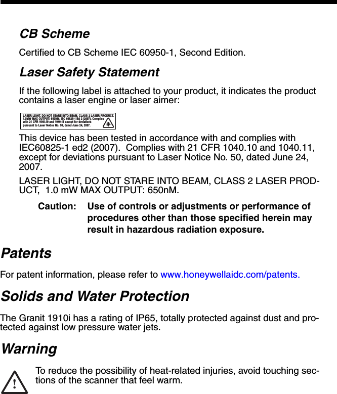 CB SchemeCertified to CB Scheme IEC 60950-1, Second Edition.Laser Safety StatementIf the following label is attached to your product, it indicates the product contains a laser engine or laser aimer:This device has been tested in accordance with and complies with IEC60825-1 ed2 (2007).  Complies with 21 CFR 1040.10 and 1040.11, except for deviations pursuant to Laser Notice No. 50, dated June 24, 2007.LASER LIGHT, DO NOT STARE INTO BEAM, CLASS 2 LASER PROD-UCT,  1.0 mW MAX OUTPUT: 650nM. Caution: Use of controls or adjustments or performance of procedures other than those specified herein may result in hazardous radiation exposure.PatentsFor patent information, please refer to www.honeywellaidc.com/patents.Solids and Water ProtectionThe Granit 1910i has a rating of IP65, totally protected against dust and pro-tected against low pressure water jets.WarningTo reduce the possibility of heat-related injuries, avoid touching sec-tions of the scanner that feel warm.LASER LIGHT. DO NOT STARE INTO BEAM. CLASS 2 LASER PRODUCT. 1.0MW MAX OUTPUT: 650NM. IEC 60825-1 Ed 2 (2007). Complies with 21 CFR 1040.10 and 1040.11 except for deviations pursuant to Laser Notice No. 50, dated June 24, 2007.!