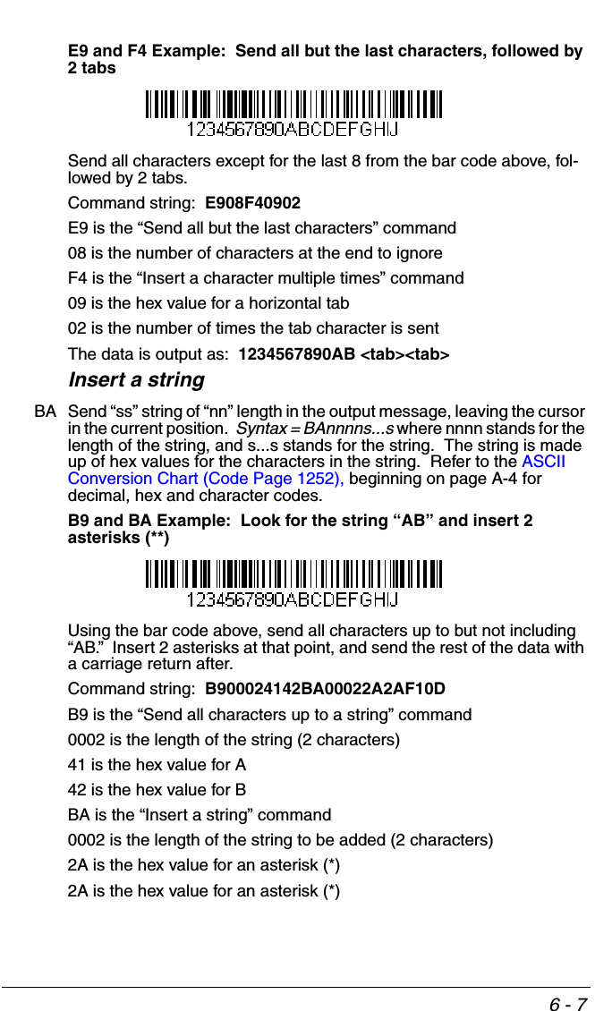 6 - 7E9 and F4 Example:  Send all but the last characters, followed by 2 tabsSend all characters except for the last 8 from the bar code above, fol-lowed by 2 tabs.  Command string:  E908F40902E9 is the “Send all but the last characters” command08 is the number of characters at the end to ignoreF4 is the “Insert a character multiple times” command09 is the hex value for a horizontal tab02 is the number of times the tab character is sentThe data is output as:  1234567890AB &lt;tab&gt;&lt;tab&gt;Insert a stringBA Send “ss” string of “nn” length in the output message, leaving the cursor in the current position.  Syntax = BAnnnns...s where nnnn stands for the length of the string, and s...s stands for the string.  The string is made up of hex values for the characters in the string.  Refer to the ASCII Conversion Chart (Code Page 1252), beginning on page A-4 for decimal, hex and character codes.B9 and BA Example:  Look for the string “AB” and insert 2 asterisks (**) Using the bar code above, send all characters up to but not including “AB.”  Insert 2 asterisks at that point, and send the rest of the data with a carriage return after.Command string:  B900024142BA00022A2AF10DB9 is the “Send all characters up to a string” command0002 is the length of the string (2 characters)41 is the hex value for A42 is the hex value for BBA is the “Insert a string” command0002 is the length of the string to be added (2 characters)2A is the hex value for an asterisk (*)2A is the hex value for an asterisk (*)