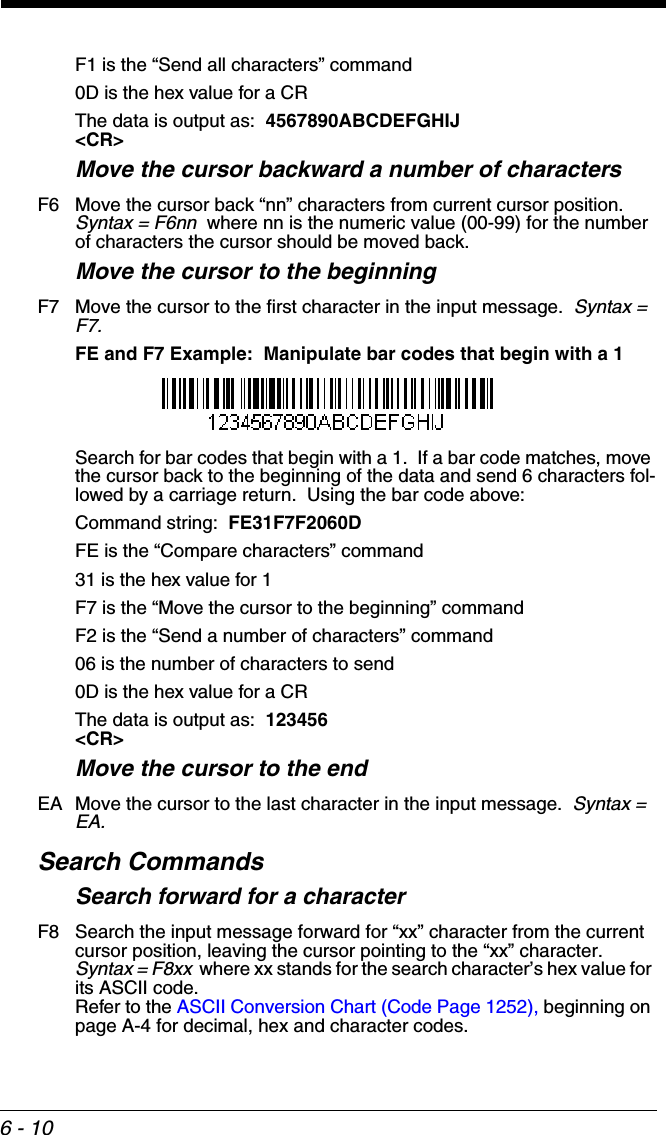 6 - 10F1 is the “Send all characters” command0D is the hex value for a CRThe data is output as:  4567890ABCDEFGHIJ&lt;CR&gt;Move the cursor backward a number of charactersF6 Move the cursor back “nn” characters from current cursor position.  Syntax = F6nn  where nn is the numeric value (00-99) for the number of characters the cursor should be moved back. Move the cursor to the beginningF7 Move the cursor to the first character in the input message.  Syntax = F7.FE and F7 Example:  Manipulate bar codes that begin with a 1Search for bar codes that begin with a 1.  If a bar code matches, move the cursor back to the beginning of the data and send 6 characters fol-lowed by a carriage return.  Using the bar code above:Command string:  FE31F7F2060DFE is the “Compare characters” command31 is the hex value for 1F7 is the “Move the cursor to the beginning” commandF2 is the “Send a number of characters” command06 is the number of characters to send0D is the hex value for a CRThe data is output as:  123456&lt;CR&gt;Move the cursor to the endEA Move the cursor to the last character in the input message.  Syntax = EA.Search CommandsSearch forward for a characterF8 Search the input message forward for “xx” character from the current cursor position, leaving the cursor pointing to the “xx” character.  Syntax = F8xx  where xx stands for the search character’s hex value for its ASCII code.  Refer to the ASCII Conversion Chart (Code Page 1252), beginning on page A-4 for decimal, hex and character codes.