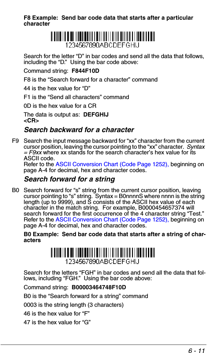 6 - 11F8 Example:  Send bar code data that starts after a particular characterSearch for the letter “D” in bar codes and send all the data that follows, including the “D.”  Using the bar code above:Command string:  F844F10DF8 is the “Search forward for a character” command44 is the hex value for “D”F1 is the “Send all characters” command0D is the hex value for a CRThe data is output as:  DEFGHIJ&lt;CR&gt;Search backward for a characterF9 Search the input message backward for “xx” character from the current cursor position, leaving the cursor pointing to the “xx” character.  Syntax = F9xx where xx stands for the search character’s hex value for its ASCII code.  Refer to the ASCII Conversion Chart (Code Page 1252), beginning on page A-4 for decimal, hex and character codes.Search forward for a stringB0 Search forward for “s” string from the current cursor position, leaving cursor pointing to “s” string.  Syntax = B0nnnnS where nnnn is the string length (up to 9999), and S consists of the ASCII hex value of each character in the match string.  For example, B0000454657374 will search forward for the first occurrence of the 4 character string “Test.”Refer to the ASCII Conversion Chart (Code Page 1252), beginning on page A-4 for decimal, hex and character codes.B0 Example:  Send bar code data that starts after a string of char-actersSearch for the letters “FGH” in bar codes and send all the data that fol-lows, including “FGH.”  Using the bar code above:Command string:  B00003464748F10DB0 is the “Search forward for a string” command0003 is the string length (3 characters)46 is the hex value for “F”47 is the hex value for “G”