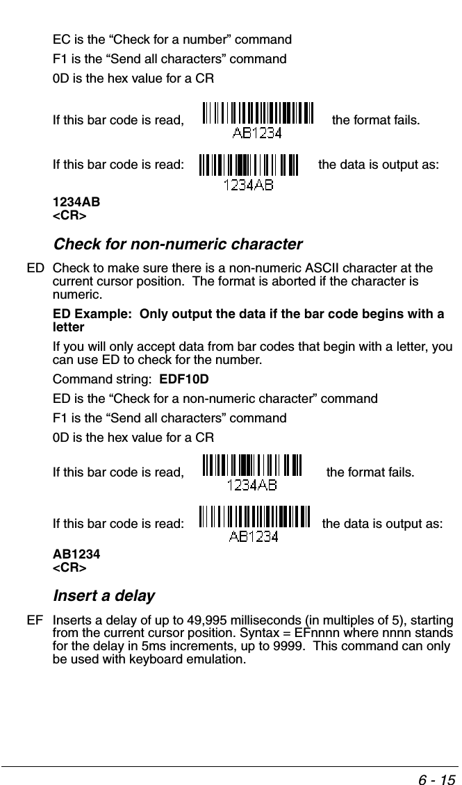 6 - 15EC is the “Check for a number” commandF1 is the “Send all characters” command0D is the hex value for a CRIf this bar code is read,    the format fails.  If this bar code is read:  the data is output as:  1234AB&lt;CR&gt;Check for non-numeric characterED Check to make sure there is a non-numeric ASCII character at the current cursor position.  The format is aborted if the character is numeric. ED Example:  Only output the data if the bar code begins with a letterIf you will only accept data from bar codes that begin with a letter, you can use ED to check for the number.Command string:  EDF10DED is the “Check for a non-numeric character” commandF1 is the “Send all characters” command0D is the hex value for a CRIf this bar code is read,    the format fails.  If this bar code is read:  the data is output as:  AB1234&lt;CR&gt;Insert a delayEF Inserts a delay of up to 49,995 milliseconds (in multiples of 5), starting from the current cursor position. Syntax = EFnnnn where nnnn stands for the delay in 5ms increments, up to 9999.  This command can only be used with keyboard emulation.