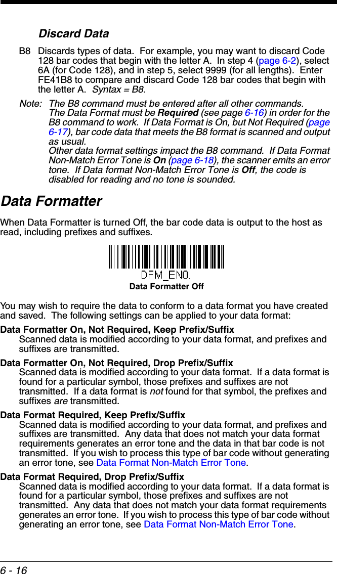 6 - 16Discard DataB8 Discards types of data.  For example, you may want to discard Code 128 bar codes that begin with the letter A.  In step 4 (page 6-2), select 6A (for Code 128), and in step 5, select 9999 (for all lengths).  Enter FE41B8 to compare and discard Code 128 bar codes that begin with the letter A.  Syntax = B8.  Note: The B8 command must be entered after all other commands.   The Data Format must be Required (see page 6-16) in order for the B8 command to work.  If Data Format is On, but Not Required (page 6-17), bar code data that meets the B8 format is scanned and output as usual.Other data format settings impact the B8 command.  If Data Format Non-Match Error Tone is On (page 6-18), the scanner emits an error tone.  If Data format Non-Match Error Tone is Off, the code is disabled for reading and no tone is sounded.   Data FormatterWhen Data Formatter is turned Off, the bar code data is output to the host as read, including prefixes and suffixes. You may wish to require the data to conform to a data format you have created and saved.  The following settings can be applied to your data format:Data Formatter On, Not Required, Keep Prefix/SuffixScanned data is modified according to your data format, and prefixes and suffixes are transmitted.Data Formatter On, Not Required, Drop Prefix/SuffixScanned data is modified according to your data format.  If a data format is found for a particular symbol, those prefixes and suffixes are not transmitted.  If a data format is not found for that symbol, the prefixes and suffixes are transmitted.Data Format Required, Keep Prefix/SuffixScanned data is modified according to your data format, and prefixes and suffixes are transmitted.  Any data that does not match your data format requirements generates an error tone and the data in that bar code is not transmitted.  If you wish to process this type of bar code without generating an error tone, see Data Format Non-Match Error Tone.Data Format Required, Drop Prefix/SuffixScanned data is modified according to your data format.  If a data format is found for a particular symbol, those prefixes and suffixes are not transmitted.  Any data that does not match your data format requirements generates an error tone.  If you wish to process this type of bar code without generating an error tone, see Data Format Non-Match Error Tone.Data Formatter Off