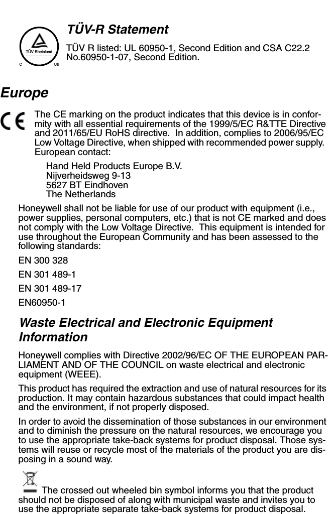 TÜV-R StatementTÜV R listed: UL 60950-1, Second Edition and CSA C22.2 No.60950-1-07, Second Edition.EuropeThe CE marking on the product indicates that this device is in confor-mity with all essential requirements of the 1999/5/EC R&amp;TTE Directive and 2011/65/EU RoHS directive.  In addition, complies to 2006/95/EC Low Voltage Directive, when shipped with recommended power supply.  European contact:Hand Held Products Europe B.V.Nijverheidsweg 9-135627 BT EindhovenThe NetherlandsHoneywell shall not be liable for use of our product with equipment (i.e., power supplies, personal computers, etc.) that is not CE marked and does not comply with the Low Voltage Directive.  This equipment is intended for use throughout the European Community and has been assessed to the following standards:EN 300 328EN 301 489-1 EN 301 489-17 EN60950-1Waste Electrical and Electronic Equipment InformationHoneywell complies with Directive 2002/96/EC OF THE EUROPEAN PAR-LIAMENT AND OF THE COUNCIL on waste electrical and electronic equipment (WEEE).This product has required the extraction and use of natural resources for its production. It may contain hazardous substances that could impact health and the environment, if not properly disposed.In order to avoid the dissemination of those substances in our environment and to diminish the pressure on the natural resources, we encourage you to use the appropriate take-back systems for product disposal. Those sys-tems will reuse or recycle most of the materials of the product you are dis-posing in a sound way.The crossed out wheeled bin symbol informs you that the product should not be disposed of along with municipal waste and invites you to use the appropriate separate take-back systems for product disposal.TÜV RheinlandCUS