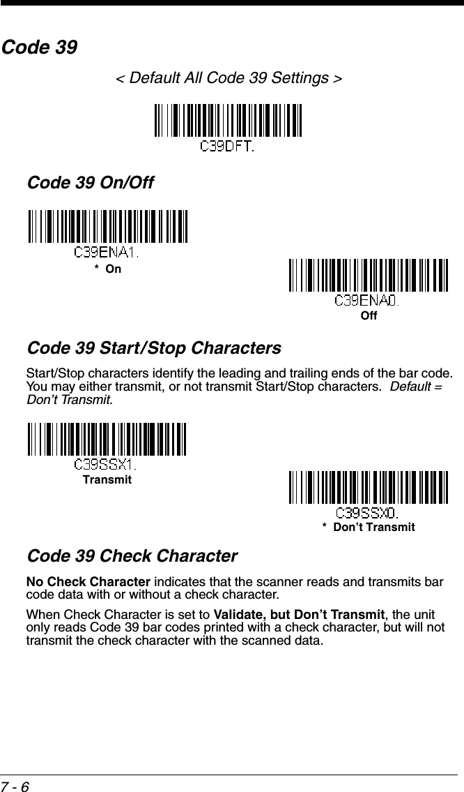 7 - 6Code 39&lt; Default All Code 39 Settings &gt;Code 39 On/OffCode 39 Start/Stop CharactersStart/Stop characters identify the leading and trailing ends of the bar code. You may either transmit, or not transmit Start/Stop characters.  Default =  Don’t Transmit.Code 39 Check CharacterNo Check Character indicates that the scanner reads and transmits bar code data with or without a check character.When Check Character is set to Validate, but Don’t Transmit, the unit only reads Code 39 bar codes printed with a check character, but will not transmit the check character with the scanned data.  *  OnOffTransmit*  Don’t Transmit
