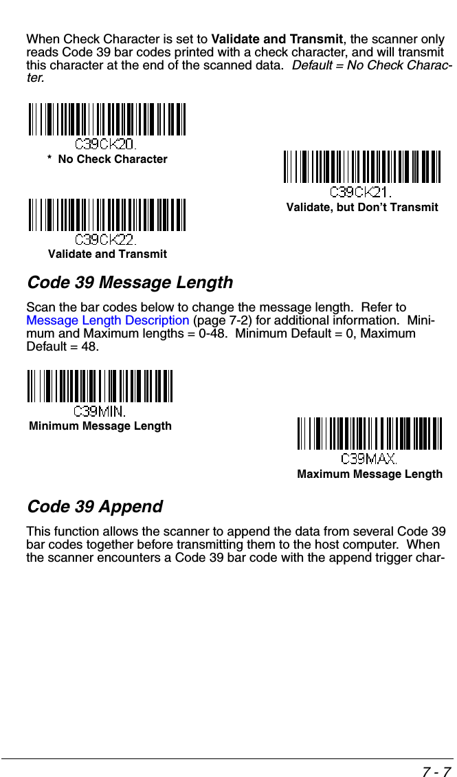7 - 7When Check Character is set to Validate and Transmit, the scanner only reads Code 39 bar codes printed with a check character, and will transmit this character at the end of the scanned data.  Default = No Check Charac-ter.Code 39 Message LengthScan the bar codes below to change the message length.  Refer to Message Length Description (page 7-2) for additional information.  Mini-mum and Maximum lengths = 0-48.  Minimum Default = 0, Maximum Default = 48.Code 39 AppendThis function allows the scanner to append the data from several Code 39 bar codes together before transmitting them to the host computer.  When the scanner encounters a Code 39 bar code with the append trigger char-*  No Check CharacterValidate and TransmitValidate, but Don’t TransmitMinimum Message LengthMaximum Message Length
