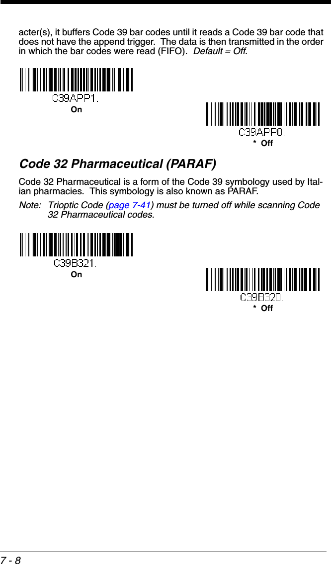 7 - 8acter(s), it buffers Code 39 bar codes until it reads a Code 39 bar code that does not have the append trigger.  The data is then transmitted in the order in which the bar codes were read (FIFO).  Default = Off.Code 32 Pharmaceutical (PARAF)Code 32 Pharmaceutical is a form of the Code 39 symbology used by Ital-ian pharmacies.  This symbology is also known as PARAF.Note: Trioptic Code (page 7-41) must be turned off while scanning Code 32 Pharmaceutical codes.*  OffOn*  OffOn